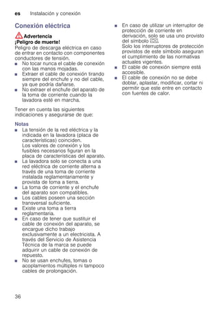 es Instalación y conexión
36
Conexión eléctrica
:Advertencia
¡Peligro de muerte!
Peligro de descarga eléctrica en caso
de entrar en contacto con componentes
conductores de tensión.
■ No tocar nunca el cable de conexión
con las manos mojadas.
■ Extraer el cable de conexión tirando
siempre del enchufe y no del cable,
ya que podría dañarse.
■ No extraer el enchufe del aparato de
la toma de corriente cuando la
lavadora esté en marcha.
Tener en cuenta las siguientes
indicaciones y asegurarse de que:
Notas
■ La tensión de la red eléctrica y la
indicada en la lavadora (placa de
características) coinciden.
Los valores de conexión y los
fusibles necesarios figuran en la
placa de características del aparato.
■ La lavadora solo se conecta a una
red eléctrica de corriente alterna a
través de una toma de corriente
instalada reglamentariamente y
provista de toma a tierra.
■ La toma de corriente y el enchufe
del aparato son compatibles.
■ Los cables poseen una sección
transversal suficiente.
■ Existe una toma a tierra
reglamentaria.
■ En caso de tener que sustituir el
cable de conexión del aparato, se
encargue dicho trabajo
exclusivamente a un electricista. A
través del Servicio de Asistencia
Técnica de la marca se puede
adquirir un cable de conexión de
repuesto.
■ No se usan enchufes, tomas o
acoplamientos múltiples ni tampoco
cables de prolongación.
■ En caso de utilizar un interruptor de
protección de corriente en
derivación, solo se usa uno provisto
del símbolo z.
Solo los interruptores de protección
provistos de este símbolo aseguran
el cumplimiento de las normativas
actuales vigentes.
■ El cable de conexión siempre está
accesible.
■ El cable de conexión no se debe
doblar, aplastar, modificar, cortar ni
permitir que este entre en contacto
con fuentes de calor.
 