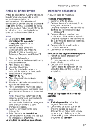 Instalación y conexión es
37
Antes del primer lavado
Antes de abandonar nuestra fábrica, la
lavadora ha sido sometida a unos
exhaustivos controles de
funcionamiento. Por ello deberá
efectuarse un primer ciclo de lavado sin
ropa para eliminar los restos de agua
que aún pudiera haber en el interior de
la máquina como resultado de las
pruebas realizadas en fábrica.
Notas
■ La lavadora debe estar
correctamente instalada y
conectada (a partir de la
~ Página 30).
■ Nunca se debe poner en
funcionamiento una máquina
dañada. Avisar al Servicio de
Asistencia Técnica. ~ Página 29
1. Observar la lavadora.
2. Introducir el cable de conexión en la
toma de corriente.
3. Abrir el grifo del agua.
4. Conectar el aparato.
5. Cerrar la puerta de carga (¡no
introducir la ropa en la lavadora!).
6. Seleccionar el programa
Algodón 90 °C.
7. Abrir el compartimento para
detergente.
8. Añadir aproximadamente un litro de
agua en la cámara II.
9. Poner detergente multiusos según
las instrucciones del fabricante para
ropa ligeramente sucia en la cámara
II.
Nota: Para evitar la formación de
espuma, utilizar solo la mitad de la
cantidad de detergente
recomendada. No utilizar detergente
para prendas de lana o para
prendas delicadas.
10.Cerrar el compartimento para
detergente.
11.Seleccionar la tecla de inicio.
12.Desconectar el aparato una vez que
ha finalizado el programa.
La lavadora ya está lista para el uso.
Transporte del aparato
P. ej., en caso de mudanza
Trabajos preparatorios:
1. Cerrar el grifo de agua.
2. Evacuar la presión de agua de la
manguera de entrada.
Limpiar y realizar el mantenimiento
del filtro de la entrada de agua
~ Página 24
3. Evacuar el agua residual que
pudiera encontrarse en el aparato.
Limpiar y realizar el mantenimiento
de la bomba de desagüe obstruida
~ Página 23
4. Desconectar la lavadora de la
corriente eléctrica.
5. Desmontar las mangueras.
Montaje de los seguros de transporte:
1. Retirar las tapas protectoras y
guardarlas.
En caso necesario, utilizar un
destornillador.
2. Colocar los 4 casquillos.
Fijar el cable de conexión en los
soportes. Colocar los tornillos y
apretarlos.
Antes de la puesta en marcha del
aparato:
Notas
■ ¡Es indispensable retirar los
seguros de transporte!
■ Con objeto de evitar que en el
próximo lavado se evacue
detergente sin haber sido usado:
verter aprox. 1 l de agua en la
cámara II II y seleccionar e iniciar el
programa de Vaciado
 