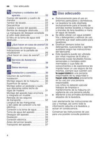 es Uso adecuado
4
2 Limpieza y cuidados del
aparato. . . . . . . . . . . . . . . . . . . . 22
Cuerpo del aparato y cuadro de
mandos . . . . . . . . . . . . . . . . . . . . . . 22
Tambor de lavado . . . . . . . . . . . . . . 22
Descalcificar . . . . . . . . . . . . . . . . . . 22
Cubeta y cuerpo del aparato. . . . . . 22
Bomba de desagüe obstruida . . . . . 23
La manguera de desagüe acoplada
al sifón está obstruida . . . . . . . . . . . 24
El filtro en la toma de agua está
obstruido . . . . . . . . . . . . . . . . . . . . . 24
3 ¿Qué hacer en caso de avería?25
Desbloqueo de emergencia . . . . . . 25
Indicaciones en la pantalla de
visualización . . . . . . . . . . . . . . . . . . 26
¿Qué hacer en caso de avería?. . . . 27
4 Servicio de Asistencia
Técnica . . . . . . . . . . . . . . . . . . . 29
J Datos técnicos . . . . . . . . . . . . . 29
5 Instalación y conexión . . . . . . . 30
Volumen de suministro . . . . . . . . . . 30
Instalación . . . . . . . . . . . . . . . . . . . . 30
Montaje seguro de la máquina . . . . 30
Superficie de apoyo. . . . . . . . . . . . . 31
Montaje sobre un pedestal o suelo
que descansa sobre techo de
vigas de madera . . . . . . . . . . . . . . . 31
Montaje del aparato bajo encimera
o integrado en mueble . . . . . . . . . . 31
Retirada de los seguros
de transporte . . . . . . . . . . . . . . . . . . 32
Longitud de las mangueras
y del cable de conexión a la red
eléctrica. . . . . . . . . . . . . . . . . . . . . . 33
Conexión a la toma de agua . . . . . . 33
Toma de agua del aparato . . . . . . . 34
Desagüe del aparato . . . . . . . . . . . . 34
Nivelación . . . . . . . . . . . . . . . . . . . . 35
Conexión eléctrica . . . . . . . . . . . . . . 36
Antes del primer lavado. . . . . . . . . . 37
Transporte del aparato . . . . . . . . . . 37
8 Uso adecuado
Usoadecuado■ Exclusivamente para el uso en
entornos particulares y domésticos.
■ La lavadora ha sido diseñada
exclusivamente para el lavado de
prendas textiles lavables a máquina
y prendas de lana lavables a mano
en agua de lavado.
■ Se debe utilizar con agua potable
fría y detergentes y aditivos de uso
corriente que sean adecuados para
lavadoras.
■ Dosificar siempre todos los
detergentes, suavizantes y agentes
auxiliares según las instrucciones
del fabricante.
■ Esta lavadora puede ser utilizada
por niños mayores de 8 años o
personas cuyas facultades físicas,
sensoriales o mentales estén
mermadas o cuya falta de
conocimientos o de experiencia les
impida hacer un uso seguro de los
mismos, siempre que cuenten con
la supervisiónde una persona
responsable de su seguridad o
hayan sido instruidos previamente
en su uso por una persona
responsable.
Los niños no deberán ejecutar
trabajos de limpieza o
mantenimiento de la máquina sin
vigilancia de una persona adulta.
■ Mantener a los animales domésticos
alejados de la lavadora.
Leer atentamente las instrucciones de
uso y montaje, así como toda la
información adjunta a la lavadora, y
actuar en consecuencia.
Conservar las instrucciones de uso
para una posible consulta posterior.
 