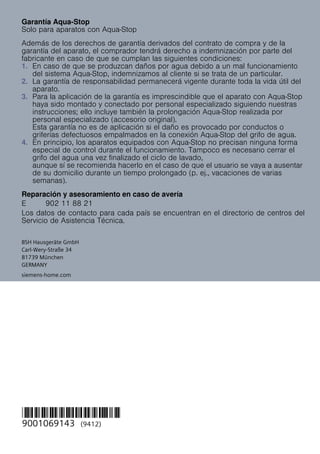 BSH Hausgeräte GmbH
Carl-Wery-Straße 34
81739 München
GERMANY
*9001069143*
9001069143 (9412)
siemens-home.com
Garantía Aqua-Stop
Solo para aparatos con Aqua-Stop
Además de los derechos de garantía derivados del contrato de compra y de la
garantía del aparato, el comprador tendrá derecho a indemnización por parte del
fabricante en caso de que se cumplan las siguientes condiciones:
1. En caso de que se produzcan daños por agua debido a un mal funcionamiento
del sistema Aqua-Stop, indemnizamos al cliente si se trata de un particular.
2. La garantía de responsabilidad permanecerá vigente durante toda la vida útil del
aparato.
3. Para la aplicación de la garantía es imprescindible que el aparato con Aqua-Stop
haya sido montado y conectado por personal especializado siguiendo nuestras
instrucciones; ello incluye también la prolongación Aqua-Stop realizada por
personal especializado (accesorio original).
Esta garantía no es de aplicación si el daño es provocado por conductos o
griferías defectuosos empalmados en la conexión Aqua-Stop del grifo de agua.
4. En principio, los aparatos equipados con Aqua-Stop no precisan ninguna forma
especial de control durante el funcionamiento. Tampoco es necesario cerrar el
grifo del agua una vez finalizado el ciclo de lavado,
aunque sí se recomienda hacerlo en el caso de que el usuario se vaya a ausentar
de su domicilio durante un tiempo prolongado (p. ej., vacaciones de varias
semanas).
Reparación y asesoramiento en caso de avería
Los datos de contacto para cada país se encuentran en el directorio de centros del
Servicio de Asistencia Técnica.
E 902 11 88 21
 