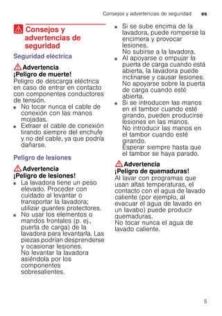 Consejos y advertencias de seguridad es
5
( Consejos y
advertencias de
seguridad
Consejosyadvertenciasdeseguridad Seguridad eléctrica
:Advertencia
¡Peligro de muerte!
Peligro de descarga eléctrica
en caso de entrar en contacto
con componentes conductores
de tensión.
■ No tocar nunca el cable de
conexión con las manos
mojadas.
■ Extraer el cable de conexión
tirando siempre del enchufe
y no del cable, ya que podría
dañarse.
Peligro de lesiones
:Advertencia
¡Peligro de lesiones!
■ La lavadora tiene un peso
elevado. Proceder con
cuidado al levantar o
transportar la lavadora;
utilizar guantes protectores.
■ No usar los elementos o
mandos frontales (p. ej.,
puerta de carga) de la
lavadora para levantarla. Las
piezas podrían desprenderse
y ocasionar lesiones.
No levantar la lavadora
asiéndola por los
componentes
sobresalientes.
■ Si se sube encima de la
lavadora, puede romperse la
encimera y provocar
lesiones.
No subirse a la lavadora.
■ Al apoyarse o empujar la
puerta de carga cuando está
abierta, la lavadora puede
inclinarse y causar lesiones.
No apoyarse sobre la puerta
de carga cuando esté
abierta.
■ Si se introducen las manos
en el tambor cuando esté
girando, pueden producirse
lesiones en las manos.
No introducir las manos en
el tambor cuando esté
girando.
Esperar siempre hasta que
el tambor se haya parado.
:Advertencia
¡Peligro de quemaduras!
Al lavar con programas que
usan altas temperaturas, el
contacto con el agua de lavado
caliente (por ejemplo, al
evacuar el agua de lavado en
un lavabo) puede producir
quemaduras.
No tocar nunca el agua de
lavado caliente.
 