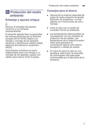 Protección del medio ambiente es
7
7 Protección del medio
ambiente
Proteccióndelmedioambiente Embalaje y aparato antiguo
)
Eliminar el embalaje del aparato
conforme a la normativa
medioambiental.
El presente aparato lleva incorporadas
las marcas prescritas por la Directiva
europea 2012/19/UE relativa a la
retirada y reciclaje de los aparatos
eléctricos y electrónicos usados (waste
electrical and electronic equipment –
WEEE).
Esta directiva constituye el marco
reglamentario para una retirada y un
reciclaje de los aparatos usados con
validez para toda la Unión Europea.
Consejos para el ahorro
■ Aprovechar la máxima capacidad de
carga de cada programa de lavado.
Resumen de programas ~ Hoja
adjunta con instrucciones de uso y
montaje
■ Lavar la ropa con un grado de
suciedad normal sin prelavado.
■ Las temperaturas seleccionables se
corresponden con los símbolos de
protección de los textiles. Las
temperaturas de la máquina pueden
diferir para garantizar la
combinación óptima entre ahorro
energético y calidad de lavado.
■ En caso de secar la ropa en una
secadora, seleccionar la velocidad
de centrifugado más adecuada
recomendada por el fabricante de la
secadora.
 