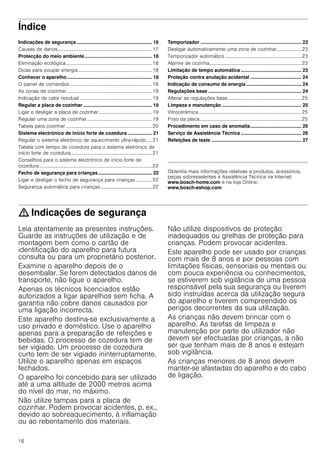 16
Índice[pt]Instruções de serviço
Indicações de segurança ........................................................ 16
Causas de danos.............................................................................17
Protecção do meio ambiente.................................................. 18
Eliminação ecológica......................................................................18
Dicas para poupar energia............................................................18
Conhecer o aparelho ............................................................... 18
O painel de comandos...................................................................18
As zonas de cozinhar .....................................................................19
Indicação de calor residual ...........................................................19
Regular a placa de cozinhar ................................................... 19
Ligar e desligar a placa de cozinhar ...........................................19
Regular uma zona de cozinhar.....................................................19
Tabela para cozinhar ......................................................................20
Sistema electrónico de início forte de cozedura .................. 21
Regular o sistema eletrónico de aquecimento ultra-rápido .... 21
Tabela com tempo de cozedura para o sistema eletrónico de
início forte de cozedura..................................................................21
Conselhos para o sistema electrónico de início forte de
cozedura............................................................................................22
Fecho de segurança para crianças........................................ 22
Ligar e desligar o fecho de segurança para crianças ............. 22
Segurança automática para crianças..........................................22
Temporizador ........................................................................... 23
Desligar automaticamente uma zona de cozinhar.................... 23
Temporizador automático ..............................................................23
Alarme de cozinha...........................................................................23
Limitação de tempo automática ............................................. 23
Proteção contra anulação acidental ...................................... 24
Indicação de consumo de energia ......................................... 24
Regulações base ..................................................................... 24
Alterar as regulações base............................................................25
Limpeza e manutenção ........................................................... 25
Vitrocerâmica....................................................................................25
Friso da placa...................................................................................25
Procedimento em caso de anomalia...................................... 26
Serviço de Assistência Técnica ............................................. 26
Refeições de teste ................................................................... 27
Produktinfo
Obtenha mais informações relativas a produtos, acessórios,
peças sobresselentes e Assistência Técnica na Internet:
www.bosch-home.com e na loja Online:
www.bosch-eshop.com
: Indicações de segurança
Leia atentamente as presentes instruções.
Guarde as instruções de utilização e de
montagem bem como o cartão de
identificação do aparelho para futura
consulta ou para um proprietário posterior.
Examine o aparelho depois de o
desembalar. Se forem detectados danos de
transporte, não ligue o aparelho.
Apenas os técnicos licenciados estão
autorizados a ligar aparelhos sem ficha. A
garantia não cobre danos causados por
uma ligação incorrecta.
Este aparelho destina-se exclusivamente a
uso privado e doméstico. Use o aparelho
apenas para a preparação de refeições e
bebidas. O processo de cozedura tem de
ser vigiado. Um processo de cozedura
curto tem de ser vigiado ininterruptamente.
Utilize o aparelho apenas em espaços
fechados.
O aparelho foi concebido para ser utilizado
até a uma altitude de 2000 metros acima
do nível do mar, no máximo.
Não utilize tampas para a placa de
cozinhar. Podem provocar acidentes, p. ex.,
devido ao sobreaquecimento, à inflamação
ou ao rebentamento dos materiais.
Não utilize dispositivos de proteção
inadequados ou grelhas de proteção para
crianças. Podem provocar acidentes.
Este aparelho pode ser usado por crianças
com mais de 8 anos e por pessoas com
limitações físicas, sensoriais ou mentais ou
com pouca experiência ou conhecimentos,
se estiverem sob vigilância de uma pessoa
responsável pela sua segurança ou tiverem
sido instruídas acerca da utilização segura
do aparelho e tiverem compreendido os
perigos decorrentes da sua utilização.
As crianças não devem brincar com o
aparelho. As tarefas de limpeza e
manutenção por parte do utilizador não
devem ser efectuadas por crianças, a não
ser que tenham mais de 8 anos e estejam
sob vigilância.
As crianças menores de 8 anos devem
manter-se afastadas do aparelho e do cabo
de ligação.
 