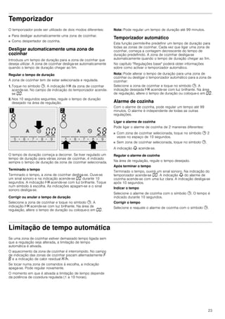 23
Temporizador
O temporizador pode ser utilizado de dois modos diferentes:
■ Para desligar automaticamente uma zona de cozinhar.
■ Como despertador de cozinha.
Desligar automaticamente uma zona de
cozinhar
Introduza um tempo de duração para a zona de cozinhar que
deseja utilizar. A zona de cozinhar desliga-se automaticamente
quando o tempo de duração chegar ao fim.
Regular o tempo de duração
A zona de cozinhar tem de estar selecionada e regulada.
1. Toque no símbolo 0. A indicação x da zona de cozinhar
acende-se. No campo de indicação do temporizador acende-
se ‹‹.
2. Nos 10 segundos seguintes, regule o tempo de duração
desejado na área de regulação.
O tempo de duração começa a decorrer. Se tiver regulado um
tempo de duração para várias zonas de cozinhar, é indicado
sempre o tempo de duração da zona de cozinhar selecionada.
Terminado o tempo
Terminado o tempo, a zona de cozinhar desliga-se. Ouve-se
um sinal sonoro e na indicação acende-se ‹‹ durante 10
segundos. A indicação x acende-se com luz brilhante. Toque
num símbolo à escolha. As indicações apagam-se e o sinal
sonoro desliga-se.
Corrigir ou anular o tempo de duração
Selecione a zona de cozinhar e toque no símbolo 0. A
indicação x acende-se com luz brilhante. Na área de
regulação, altere o tempo de duração ou coloque-o em ‹‹.
Nota: Pode regular um tempo de duração até 99 minutos.
Temporizador automático
Esta função permite-lhe predefinir um tempo de duração para
todas as zonas de cozinhar. Cada vez que ligar uma zona de
cozinhar, começa a contagem decrescente do tempo de
duração predefinido. A zona de cozinhar desliga-se
automaticamente quando o tempo de duração chegar ao fim.
No capítulo "Regulações base" poderá obter informações
sobre como activar o temporizador automático.
Nota: Pode alterar o tempo de duração para uma zona de
cozinhar ou desligar o temporizador automático para a zona de
cozinhar:
Selecione a zona de cozinhar e toque no símbolo 0. A
indicação desejada x acende-se com luz brilhante. Na área
de regulação, altere o tempo de duração ou coloque-o em ‹‹.
Alarme de cozinha
Com o alarme de cozinha, pode regular um tempo até 99
minutos. O alarme é independente de todas as outras
regulações.
Ligar o alarme de cozinha
Pode ligar o alarme de cozinha de 2 maneiras diferentes:
■ Com zona de cozinhar selecionada, toque no símbolo 0 2
vezes no espaço de 10 segundos.
■ Sem zona de cozinhar selecionada, toque no símbolo 0.
A indicação V acende-se.
Regular o alarme de cozinha
Na área de regulação, regule o tempo desejado.
Após terminar o tempo
Terminado o tempo, ouvirá um sinal sonoro. Na indicação do
temporizador acende-se ‹‹. A indicação V do alarme de
cozinha acende-se com uma luz clara. A indicação desliga-se
após 10 segundos.
Indicar o tempo
Selecione o alarme de cozinha com o símbolo 0. O tempo é
indicado durante 10 segundos.
Corrigir o tempo
Selecione e reajuste o alarme de cozinha com o símbolo 0.
Limitação de tempo automática
Se uma zona de cozinhar estiver demasiado tempo ligada sem
que a regulação seja alterada, a limitação de tempo
automática é ativada.
O aquecimento da zona de cozinhar é interrompido. No campo
de indicação das zonas de cozinhar piscam alternadamente ”
‰ e a indicação de calor residual •/œ.
Se tocar numa zona de comandos à escolha, a indicação
apaga-se. Pode regular novamente.
O momento em que é ativada a limitação de tempo depende
da potência de cozedura regulada (1 a 10 horas).
 