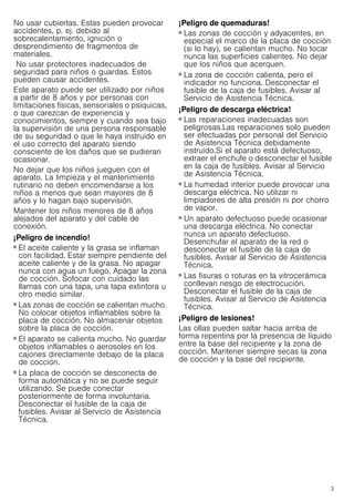 3
No usar cubiertas. Estas pueden provocar
accidentes, p. ej. debido al
sobrecalentamiento, ignición o
desprendimiento de fragmentos de
materiales.
No usar protectores inadecuados de
seguridad para niños o guardas. Estos
pueden causar accidentes.
Este aparato puede ser utilizado por niños
a partir de 8 años y por personas con
limitaciones físicas, sensoriales o psíquicas,
o que carezcan de experiencia y
conocimientos, siempre y cuando sea bajo
la supervisión de una persona responsable
de su seguridad o que le haya instruido en
el uso correcto del aparato siendo
consciente de los daños que se pudieran
ocasionar.
No dejar que los niños jueguen con el
aparato. La limpieza y el mantenimiento
rutinario no deben encomendarse a los
niños a menos que sean mayores de 8
años y lo hagan bajo supervisión.
Mantener los niños menores de 8 años
alejados del aparato y del cable de
conexión.
¡Peligro de incendio!
■ El aceite caliente y la grasa se inflaman
con facilidad. Estar siempre pendiente del
aceite caliente y de la grasa. No apagar
nunca con agua un fuego. Apagar la zona
de cocción. Sofocar con cuidado las
llamas con una tapa, una tapa extintora u
otro medio similar.
¡Peligro de incendio!
■ Las zonas de cocción se calientan mucho.
No colocar objetos inflamables sobre la
placa de cocción. No almacenar objetos
sobre la placa de cocción.
¡Peligro de incendio!
■ El aparato se calienta mucho. No guardar
objetos inflamables o aerosoles en los
cajones directamente debajo de la placa
de cocción.
¡Peligro de incendio!
■ La placa de cocción se desconecta de
forma automática y no se puede seguir
utilizando. Se puede conectar
posteriormente de forma involuntaria.
Desconectar el fusible de la caja de
fusibles. Avisar al Servicio de Asistencia
Técnica.
¡Peligro de quemaduras!
■ Las zonas de cocción y adyacentes, en
especial el marco de la placa de cocción
(si lo hay), se calientan mucho. No tocar
nunca las superficies calientes. No dejar
que los niños que acerquen.
¡Peligro de quemaduras!
■ La zona de cocción calienta, pero el
indicador no funciona. Desconectar el
fusible de la caja de fusibles. Avisar al
Servicio de Asistencia Técnica.
¡Peligro de descarga eléctrica!
■ Las reparaciones inadecuadas son
peligrosas.Las reparaciones solo pueden
ser efectuadas por personal del Servicio
de Asistencia Técnica debidamente
instruido.Si el aparato está defectuoso,
extraer el enchufe o desconectar el fusible
en la caja de fusibles. Avisar al Servicio
de Asistencia Técnica.
¡Peligro de descarga eléctrica!
■ La humedad interior puede provocar una
descarga eléctrica. No utilizar ni
limpiadores de alta presión ni por chorro
de vapor.
¡Peligro de descarga eléctrica!
■ Un aparato defectuoso puede ocasionar
una descarga eléctrica. No conectar
nunca un aparato defectuoso.
Desenchufar el aparato de la red o
desconectar el fusible de la caja de
fusibles. Avisar al Servicio de Asistencia
Técnica.
¡Peligro de descarga eléctrica!
■ Las fisuras o roturas en la vitrocerámica
conllevan riesgo de electrocución.
Desconectar el fusible de la caja de
fusibles. Avisar al Servicio de Asistencia
Técnica.
¡Peligro de lesiones!
Las ollas pueden saltar hacia arriba de
forma repentina por la presencia de líquido
entre la base del recipiente y la zona de
cocción. Mantener siempre secas la zona
de cocción y la base del recipiente.
 