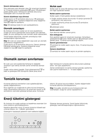 37
Sürenin dolmasından sonra
Süre dolmuşsa ocak devreden çıkar. Bir sinyal sesi duyarsınız
ve 10 saniye süresince göstergede ‹‹ yanar. x göstergesi
parlak şekilde yanar. Herhangi bir sembole dokununuz.
Göstergeler silinir ve sinyal sesi kesilir.
Sürenin düzeltilmesi veya silinmesi
Ocağı seçiniz ve 0 sembolüne dokununuz. x göstergesi
parlak şekilde yanar. Ayarlama bölgesinde süreyi değiştiriniz
veya ‹‹ değerine ayarlayınız.
Bilgi: 99 dakikaya kadar bir süre ayarlayabilirsiniz.
Otomatik zamanlayıcı
Bu fonksiyon ile bütün ocaklar için bir süre seçebilirsiniz.
Ocağın her birinin açılmasından sonra seçilen süre işlemeye
başlar. Bu süre dolduğunda ocak otomatik olarak kapanacaktır.
Temel Ayarlar bölümünde, otomatik zamanlayıcıyı nasıl
ayarlayacağınızı öğreneceksiniz.
Bilgi: Bir ocak için süreyi değiştirebilir veya ocak için otomatik
zamanlayıcıyı kapatabilirsiniz:
Ocağı seçiniz ve 0 sembolüne dokununuz. İstenen gösterge
x parlak şekilde yanar. Ayarlama bölgesinde süreyi
değiştiriniz veya ‹‹ değerine ayarlayınız.
Mutfak saati
Mutfak saati ile süreyi 99 dakikaya kadar ayarlayabilirsiniz. Bu
tüm diğer ayarlardan farklıdır.
Mutfak saatinin ayarlanması
Mutfak saatini 2 farklı şekilde devreye sokabilirsiniz:
■ Ocağın seçilmiş olması durumunda 10 saniye içerisinde 0
sembolüne 2 kez dokununuz.
■ Ocağın seçilmemiş olması durumunda 0 sembolüne
dokununuz.
V göstergesi yanar.
Mutfak saatinin ayarlanması
Ayar alanında istenilen zamanı giriniz.
Süre dolduğunda
Süre geçtikten sonra bir sinyal sesi duyarsınız. Zamanlayıcı
göstergesinde ‹‹ yanar. Mutfak saati için V göstergesi parlak
şekilde yanar. 10 saniye sonra gösterge kapanır.
Sürenin görüntülenmesi
0 sembolü ile mutfak saatini seçiniz. Süre, 10 saniye boyunca
gösterilir.
Zamanın düzeltilmesi
0 sembolü ile mutfak saatini seçiniz ve yeniden ayarlayınız.
Otomatik zaman sınırlaması
Bir ocak uzun süre ayarlarında herhangi bir değişiklik
olmaksızın açık kalırsa otomatik zaman sınırlaması devreye
girer.
Ocağın ısıtma sistemi kapatılır. Ocak göstergesinde ” ‰ ve
kalan ısı göstergesi •/œ dönüşümlü olarak yanıp söner.
Eğer herhangi bir kumanda alanına dokunursanız gösterge
söner. Yeni ayar yapabilirsiniz.
Zaman sınırlamasının ne zaman devreye gireceği, ayarlanmış
olan pişirme kademesine (1 - 10 saat) bağlıdır.
Temizlik koruması
Kumanda bölümünü temizlerken ocak açılabileceğinden,
ayarları değiştirebilirsiniz.
Bunu önlemek için ocağınızda bir silme koruma fonksiyonu
vardır. - sembolüne dokununuz. Bir sinyal sesi duyulur ve -
sembolünün üzerindeki gösterge lambası yanar. Kumanda
bölümü 30 saniye boyunca kilitlenir. Ayarları değiştirmeden
kumanda bölümünü temizleyebilirsiniz.
Bilgi: Ana şalter, temizlik koruma fonksiyonundan ayrı
tutulmaktadır. Ocağı her zaman kapatabilirsiniz.
Enerji tüketimi göstergesi
Bu fonksiyon ile ocağın açılması ve kapatılması arasındaki tüm
enerji tüketimini görüntüleyebilirsiniz.
Kapatma işleminden sonra 10 saniye süresince kilowatt saat
cinsinde tüketim, örn. 1,08kWh, görüntülenir
Göstergenin hassasiyeti şebekenin akım kalitesine bağlıdır.
Gösterge devreye girmemiş. Temel Ayarlar bölümünde,
göstergeyi nasıl etkinleştireceğinizi öğreneceksiniz.
 