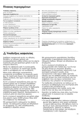 43
Πίνακας περιεχομένων[el]Οδηγíεςχρήσεως
Υποδείξεις ασφαλείας.................................................................. 43
Αιτίες των ζημιών .................................................................................... 44
Προστασία περιβάλλοντος .......................................................... 45
Απόσυρση σύμφωνα με τους κανόνες προστασίας του
περιβάλλοντος......................................................................................... 45
Συμβουλές για την εξοικονόμηση ενέργειας ..................................... 45
Για να γνωρίσετε τη συσκευή...................................................... 45
Το πεδίο χειρισμού ................................................................................. 45
Οι εστίες μαγειρέματος......................................................................... 46
Ένδειξη υπόλοιπης θερμότητας........................................................... 46
Ρύθμιση της βάσης εστιών........................................................... 46
Ενεργοποίηση και απενεργοποίηση της βάσης εστιών.................... 46
Ρύθμιση της εστίας μαγειρέματος ...................................................... 46
Πίνακας μαγειρέματος .......................................................................... 47
Ηλεκτρονικός βρασμός ................................................................ 48
Ρύθμιση ηλεκτρονικού βρασμού.......................................................... 48
Πίνακας μαγειρέματος για τον ηλεκτρονικό βρασμό ...................... 48
Συμβουλές για τον ηλεκτρονικό βρασμό ........................................... 49
Ασφάλεια παιδιών......................................................................... 49
Ενεργοποίηση και απενεργοποίηση της ασφάλειας παιδιών .......... 49
Αυτόματη ασφάλεια παιδιών................................................................. 49
Χρονοδιακόπτης............................................................................ 49
Μία εστία μαγειρέματος πρέπει να απενεργοποιηθεί αυτόματα ....49
Αυτόματος χρονοδιακόπτης..................................................................50
Ρολόι συναγερμού κουζίνας..................................................................50
Αυτόματος περιορισμός χρόνου ................................................. 50
Προστασία σκουπίσματος ............................................................ 50
Ένδειξη κατανάλωσης ενέργειας ............................................... 50
Βασικές ρυθμίσεις......................................................................... 51
Αλλαγή των βασικών ρυθμίσεων ...........................................................51
Καθαρισμός και φροντίδα............................................................ 52
Υαλοκεραμικό υλικό................................................................................52
Πλαίσιο του πεδίου μαγειρέματος........................................................52
Άρση βλάβης.................................................................................. 52
Υπηρεσία τεχνικής εξυπηρέτησης πελατών..............................53
Φαγητά δοκιμών ............................................................................ 53
Produktinfo
Περαιτέρω πληροφορίες για τα προϊόντα, τα εξαρτήματα, τα
ανταλλακτικά και το σέρβις θα βρείτε στο διαδίκτυο (Internet):
www.bosch-home.com και στο online-shop: www.bosch-
eshop.com
: Υποδείξεις ασφαλείας
Διαβάστε προσεκτικά αυτές τις οδηγίες.
Φυλάξτε τις οδηγίες χρήσης και
συναρμολόγησης καθώς επίσης και την κάρτα
συσκευής για μια αργότερη χρήση ή για τον
επόμενο ιδιοκτήτη.
Μετά την αφαίρεση από τη συσκευασία,
ελέγξτε τη συσκευή. Σε περίπτωση ζημιάς
κατά τη μεταφορά μην την συνδέσετε.
Μόνο ένας αδειούχος εγκαταστάτης
επιτρέπεται να συνδέσει τις συσκευές χωρίς
φις. Σε περίπτωση ζημιών που οφείλονται σε
λάθος σύνδεση, δεν έχετε κανένα δικαίωμα
εγγύησης.
Αυτή η συσκευή προορίζεται μόνο για την
οικιακή χρήση και το οικιακό περιβάλλον.
Χρησιμοποιείτε τη συσκευή μόνο για την
παρασκευή φαγητών και ποτών. Η διαδικασία
παρασκευής πρέπει να επιτηρείται. Μία
σύντομη διαδικασία παρασκευής πρέπει να
επιβλέπεται χωρίς διακοπή. Χρησιμοποιείτε τη
συσκευή μόνο σε κλειστούς χώρους.
Αυτή η συσκευή προορίζεται για χρήση μέχρι
ένα μέγιστο ύψος 2.000 μέτρων πάνω από
την επιφάνεια της θάλασσας.
Μη χρησιμοποιείτε καλύμματα της βάσης
εστιών. Τα καλύμματα μπορεί να οδηγήσουν
σε ατυχήματα, π.χ. από υπερθέρμανση,
ανάφλεξη ή θραύση υλικών.
Μη χρησιμοποιείτε ακατάλληλες διατάξεις
προστασίας ή ακατάλληλα προστατευτικά
πλέγματα παιδιών. Μπορεί να οδηγήσουν σε
ατυχήματα.
Αυτή η συσκευή επιτρέπεται να
χρησιμοποιηθεί από παιδιά άνω των 8 ετών
και από άτομα με μειωμένες φυσικές,
αισθητήριες ή πνευματικές ικανότητες ή με
ανεπαρκή εμπειρία ή γνώση, όταν
επιτηρούνται ή εάν έχουν λάβει σχετικές
οδηγίες για την ασφαλή χρήση της συσκευής
από ένα άτομο που είναι υπεύθυνο για την
ασφάλειά τους και έχουν κατανοήσει τους
κινδύνους που μπορούν να προκύψουν.
Τα παιδιά δεν επιτρέπεται να παίζουν με τη
συσκευή. Ο καθαρισμός και η συντήρηση από
το χρήστη δεν επιτρέπεται να
πραγματοποιηθούν από παιδιά, εκτός εάν
είναι 8 ετών και άνω και επιτηρούνται.
Κρατάτε τα παιδιά που είναι κάτω των 8 ετών
μακριά από τη συσκευή και το καλώδιο
σύνδεσης.
Κίνδυνος πυρκαγιάς!
■ Το καυτό λάδι και λίπος παίρνουν γρήγορα
φωτιά. Μην αφήνετε ποτέ χωρίς επιτήρηση
το καυτό λάδι και λίπος. Μη σβήνετε ποτέ τη
φωτιά με νερό. Απενεργοποιήστε την εστία
μαγειρέματος. Σβήνετε τις φλόγες
προσεκτικά με ένα καπάκι, μια κουβέρτα
πυρόσβεσης ή κάτι παρόμοιο.
 