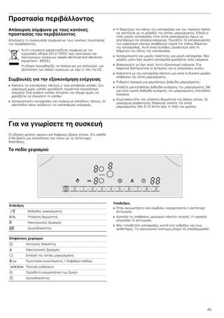 45
Προστασία περιβάλλοντος
Απόσυρση σύμφωνα με τους κανόνες
προστασίας του περιβάλλοντος
Αποσύρετε τη συσκευασία σύμφωνα με τους κανόνες προστασίας
του περιβάλλοντος.
Συμβουλές για την εξοικονόμηση ενέργειας
■ Κλείνετε τις κατσαρόλες πάντοτε μ’ ένα κατάλληλο καπάκι. Στο
μαγείρεμα χωρίς καπάκι χρειάζεστε σημαντικά περισσότερη
ενέργεια. Ένα γυάλινο καπάκι επιτρέπει τον έλεγχο χωρίς να
χρειάζεται να σηκώσετε το καπάκι.
■ Χρησιμοποιείτε κατσαρόλες και τηγάνια με επίπεδους πάτους. Οι
ανεπίπεδοι πάτοι αυξάνουν την κατανάλωση ενέργειας.
■ Η διάμετρος του πάτου της κατσαρόλας και του τηγανιού πρέπει
να ταυτίζεται με το μέγεθος της εστίας μαγειρέματος. Ειδικά οι
πολύ μικρές κατσαρόλες στην εστία μαγειρέματος έχουν ως
αποτέλεσμα την απώλεια ενέργειας. Προσέξτε: Οι κατασκευαστές
των μαγειρικών σκευών αναφέρουν συχνά την επάνω διάμετρο
της κατσαρόλας. Αυτή είναι συνήθως μεγαλύτερη από τη
διάμετρο του πάτου της κατσαρόλας.
■ Χρησιμοποιείτε για μικρές ποσότητες μια μικρή κατσαρόλα. Μια
μεγάλη, μόνο λίγο γεμάτη κατσαρόλα χρειάζεται πολύ ενέργεια.
■ Μαγειρεύετε με λίγο νερό. Αυτό εξοικονομεί ενέργεια. Στα
λαχανικά διατηρούνται οι βιταμίνες και οι ανόργανες ουσίες.
■ Καλύπτετε με την κατσαρόλα πάντοτε μια κατά το δυνατό μεγάλη
επιφάνεια της εστία μαγειρέματος.
■ Ρυθμίστε έγκαιρα μια χαμηλότερη βαθμίδα μαγειρέματος.
■ Επιλέξτε μια κατάλληλη βαθμίδα συνέχισης του μαγειρέματος. Με
μια πολύ υψηλή βαθμίδα συνέχισης του μαγειρέματος σπαταλάτε
ενέργεια.
■ Εκμεταλλευτείτε την υπόλοιπη θερμότητα της βάσης εστιών. Σε
μαγείρεμα μεγαλύτερης διάρκειας κλείστε την εστία
μαγειρέματος ήδη 5-10 λεπτά πριν τη λήξη του χρόνου.
Για να γνωρίσετε τη συσκευή
Οι οδηγίες χρήσης ισχύουν για διάφορες βάσεις εστιών. Στη σελίδα
2 θα βρείτε μια επισκόπηση των τύπων με τις αντίστοιχες
διαστάσεις.
Το πεδίο χειρισμού
Υποδείξεις
■ Όταν ακουμπήσετε ένα σύμβολο, ενεργοποιείται η αντίστοιχη
λειτουργία.
■ Κρατάτε τις επιφάνειες χειρισμού πάντοτε στεγνές. Η υγρασία
επηρεάζει τη λειτουργία.
■ Μην τοποθετείτε κατσαρόλες κοντά στις ενδείξεις και τους
αισθητήρες. Το ηλεκτρονικό σύστημα μπορεί να υπερθερμανθεί.
Αυτή η συσκευή χαρακτηρίζεται σύμφωνα με την
ευρωπαϊκή οδηγία 2012/19/ΕE περί ηλεκτρικών και
ηλεκτρονικών συσκευών (waste electrical and electronic
equipment - WEEE).
Η οδηγία προκαθορίζει τα πλαίσια για μια απόσυρση και
αξιοποίηση των παλιών συσκευών με ισχύ σ’ όλη την ΕΕ.
Ενδείξεις
‚-Š Βαθμίδες μαγειρέματος
•/œ Υπόλοιπη θερμότητα
‘ Ηλεκτρονικός βρασμός
‰‰ Χρονοδιακόπτης
Επιφάνειες χειρισμού
# Κεντρικός διακόπτης
w Ηλεκτρονικός βρασμός
$ Επιλογή της εστίας μαγειρέματος
- D Προστασία σκουπίσματος / Ασφάλεια παιδιών
1û2û3û4û Περιοχή ρυθμίσεων
ö Πρόσθετη ενεργοποίηση των ζωνών
0 Χρονοδιακόπτης
 