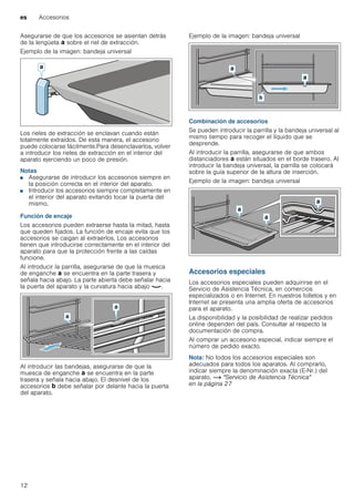 es Accesorios
12
Asegurarse de que los accesorios se asientan detrás
de la lengüeta ‚ sobre el riel de extracción.
Ejemplo de la imagen: bandeja universal
Los rieles de extracción se enclavan cuando están
totalmente extraídos. De esta manera, el accesorio
puede colocarse fácilmente.Para desenclavarlos, volver
a introducir los rieles de extracción en el interior del
aparato ejerciendo un poco de presión.
Notas
■ Asegurarse de introducir los accesorios siempre en
la posición correcta en el interior del aparato.
■ Introducir los accesorios siempre completamente en
el interior del aparato evitando tocar la puerta del
mismo.
Función de encaje
Los accesorios pueden extraerse hasta la mitad, hasta
que queden fijados. La función de encaje evita que los
accesorios se caigan al extraerlos. Los accesorios
tienen que introducirse correctamente en el interior del
aparato para que la protección frente a las caídas
funcione.
Al introducir la parrilla, asegurarse de que la muesca
de enganche ‚ se encuentra en la parte trasera y
señala hacia abajo. La parte abierta debe señalar hacia
la puerta del aparato y la curvatura hacia abajo ¾.
Al introducir las bandejas, asegurarse de que la
muesca de enganche ‚ se encuentra en la parte
trasera y señala hacia abajo. El desnivel de los
accesorios ƒ debe señalar por delante hacia la puerta
del aparato.
Ejemplo de la imagen: bandeja universal
Combinación de accesorios
Se pueden introducir la parrilla y la bandeja universal al
mismo tiempo para recoger el líquido que se
desprende.
Al introducir la parrilla, asegurarse de que ambos
distanciadores ‚ están situados en el borde trasero. Al
introducir la bandeja universal, la parrilla se colocará
sobre la guía superior de la altura de inserción.
Ejemplo de la imagen: bandeja universal
Accesorios especiales
Los accesorios especiales pueden adquirirse en el
Servicio de Asistencia Técnica, en comercios
especializados o en Internet. En nuestros folletos y en
Internet se presenta una amplia oferta de accesorios
para el aparato.
La disponibilidad y la posibilidad de realizar pedidos
online dependen del país. Consultar al respecto la
documentación de compra.
Al comprar un accesorio especial, indicar siempre el
número de pedido exacto.
Nota: No todos los accesorios especiales son
adecuados para todos los aparatos. Al comprarlo,
indicar siempre la denominación exacta (E-Nr.) del
aparato. ~ "Servicio de Asistencia Técnica"
en la página 27
 