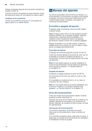 es Manejo del aparato
14
Apagar el aparato después de la duración indicada con
la tecla "on/off" ÿ.
Cuando el interior del aparato se haya enfriado, limpiar
las superficies lisas con una bayeta con agua y jabón.
Limpieza de los accesorios
Limpiar los accesorios a fondo con una bayeta con
agua y jabón o un cepillo blando.
1Manejo del aparato
Manejodelaparato Ya hemos presentado anteriormente los mandos y su
funcionamiento. A continuación se explica cómo ajustar
el aparato. Se ofrece información sobre la forma de
conectar/desconectar el aparato y de ajustar los
modos de funcionamiento.
Encendido y apagado del aparato
El aparato debe encenderse antes de poder realizar
cualquier ajuste.
Nota: El seguro para niños y el reloj avisador pueden
ajustarse también con el aparato apagado. Algunas
indicaciones y advertencias de la pantalla, p. ej
relativas al calor residual del interior del aparato,
permanecen visibles incluso con el aparato apagado.
Apagar el aparato si no se está usando. Cuando el
aparato lleva mucho tiempo sin que se realice ningún
ajuste, se apaga automáticamente.
Encendido del aparato
El aparato se enciende pulsando la tecla "on/off" ÿ.
Todos los campos táctiles se iluminan de color rojo. En
la pantalla se muestra el logotipo de Bosch y a
continuación el primer tipo de calentamiento de la lista
de selección.
Nota: En los ajustes básicos se puede establecer el
modo de funcionamiento que se desea que aparezca
tras encender el aparato. ~ "Ajustes básicos"
en la página 19
Apagado del aparato
El aparato se apaga pulsando la tecla "on/off" ÿ.
Se interrumpirá la función que esté en curso en ese
momento.
En la pantalla se muestra la hora o, en su caso, la
indicación de calor residual.
Nota: En los ajustes básicos se puede establecer que
la hora se muestre o no cuando el aparato esté
apagado. ~ "Ajustes básicos" en la página 19
Inicio del funcionamiento
Todos los modos de funcionamiento deben iniciarse
pulsando la tecla «start/stop» l.
Después de iniciar el funcionamiento se muestra en la
pantalla, además de los ajustes, una indicación de
tiempo. Además, se muestran la línea circular y la línea
de calentamiento.
Interrupción del funcionamiento
Con la tecla «start/stop» l también se puede
interrumpir el funcionamiento y volver a ponerlo en
marcha.
Si se mantiene pulsada la tecla «start/stop» l aprox. 3
segundos, se cancela el funcionamiento por completo y
se restablecen todos los ajustes.
 