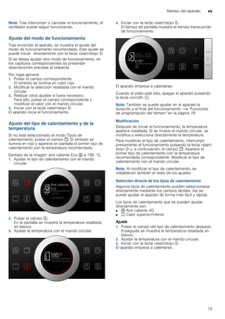Manejo del aparato es
15
Nota: Tras interrumpir o cancelar el funcionamiento, el
ventilador puede seguir funcionando.
Ajuste del modo de funcionamiento
Tras encender el aparato, se muestra el ajuste del
modo de funcionamiento recomendado. Este ajuste se
puede iniciar directamente con la tecla «start/stop» l.
Si se desea ajustar otro modo de funcionamiento, en
los capítulos correspondientes se presentan
descripciones precisas al respecto.
Por regla general:
1. Pulsar el campo correspondiente.
El símbolo se ilumina en color rojo.
2. Modificar la selección resaltada con el mando
circular.
3. Realizar otros ajustes si fuera necesario.
Para ello, pulsar el campo correspondiente y
modificar el valor con el mando circular.
4. Iniciar con la tecla «start/stop» l.
El aparato inicia el funcionamiento.
Ajuste del tipo de calentamiento y de la
temperatura
Si no está seleccionado el modo Tipos de
calentamiento, pulsar el campo !. El símbolo se
ilumina en rojo y aparece en pantalla el primer tipo de
calentamiento con la temperatura recomendada.
Ejemplo de la imagen: aire caliente Eco . a 195 °C.
1. Ajustar el tipo de calentamiento con el mando
circular.
2. Pulsar el campo }.
En la pantalla se muestra la temperatura resaltada
en blanco.
3. Ajustar la temperatura con el mando circular.
4. Iniciar con la tecla «start/stop» l.
El tiempo de pantalla muestra el tiempo transcurrido
de funcionamiento.
El aparato empieza a calentarse.
Cuando el plato esté listo, apagar el aparato pulsando
la tecla «on/off» ÿ.
Nota: También se puede ajustar en el aparato la
duración y el final del funcionamiento. ~ "Funciones
de programación del tiempo" en la página 16
Modificación
Después de iniciar el funcionamiento, la temperatura
aparece resaltada. Si se mueve el mando circular, se
modifica y selecciona directamente la temperatura.
Para modificar el tipo de calentamiento, interrumpir
previamente el funcionamiento pulsando la tecla «start/
stop» l y, a continuación, el campo !. Aparece el
primer tipo de calentamiento con la temperatura
recomendada correspondiente. Modificar el tipo de
calentamiento con el mando circular.
Nota: Al modificar el tipo de calentamiento, se
restablecen también el resto de los ajustes.
Selección directa de los tipos de calentamiento
Algunos tipos de calentamiento pueden seleccionarse
directamente mediante los campos táctiles. Así se
puede ajustar el aparato de forma más fácil y rápida.
Los tipos de calentamiento que se pueden ajustar
directamente son:
■ < Aire caliente 4D
■ % Calor superior/inferior
Ajuste
1. Pulsar el campo del tipo de calentamiento deseado.
Enseguida se muestra la temperatura resaltada en
blanco.
2. Ajustar la temperatura con el mando circular.
3. Iniciar con la tecla «start/stop» l.
El aparato empieza a calentarse.
 