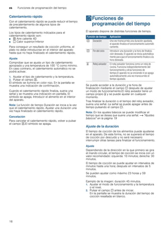 es Funciones de programación del tiempo
16
Calentamiento rápido
Con el calentamiento rápido se puede reducir el tiempo
de precalentamiento de algunos tipos de
calentamiento.
Los tipos de calentamiento indicados para el
calentamiento rápido son:
■ < Aire caliente 4D
■ % Calor superior/inferior
Para conseguir un resultado de cocción uniforme, el
plato no debe introducirse en el interior del aparato
hasta que no haya finalizado el calentamiento rápido.
Ajuste
Comprobar que se ajusta un tipo de calentamiento
apropiado y una temperatura de 100 °C como mínimo.
En caso contrario, el calentamiento automático no se
podrá activar.
1. Ajustar el tipo de calentamiento y la temperatura.
2. Pulsar el campo F.
El símbolo se ilumina en color rojo. En la pantalla se
muestra una indicación de confirmación.
Cuando el calentamiento rápido finaliza, suena una
señal y se muestra una indicación en pantalla. El
símbolo se apaga. Introducir el alimento en el interior
del aparato.
Nota: La función de tiempo Duración se inicia a la vez
que el calentamiento rápido. Ajustar una duración una
vez haya finalizado el calentamiento rápido.
Cancelación
Para cancelar el calentamiento rápido, volver a pulsar
el campo F.El símbolo se apaga.
OFunciones de
programación del tiempo
Funcionesdeprogramacióndeltiempo El aparato dispone de distintas funciones de tiempo.
Se puede acceder a la duración y la hora de
finalización mediante el campo s después de ajustar
un modo de funcionamiento.El reloj avisador tiene un
campo propio t y se puede ajustar en cualquier
momento.
Tras finalizar la duración o el tiempo del reloj avisador,
suena una señal. La señal se puede apagar antes de
tiempo pulsando el campo s.
Nota: En los ajustes básicos se puede modificar el
tiempo que se desea que suene una señal. ~ "Ajustes
básicos" en la página 19
Ajuste de la duración
El tiempo de cocción de los alimentos puede ajustarse
en el aparato. De esta forma, no se superará el tiempo
de cocción por descuido y no será necesario
interrumpir otras tareas para finalizar el funcionamiento.
Ajuste
Dependiendo de la dirección en la que primero se gira
el mando circular, el tiempo de cocción se inicia con un
valor recomendado: izquierda: 10 minutos; derecha: 30
minutos.
El tiempo de cocción se puede ajustar en intervalos de
minutos hasta una hora; después en intervalos de 5
minutos.
Se pueden ajustar como máximo 23 horas y 59
minutos.
Ejemplo de la imagen: duración 45 minutos.
1. Ajustar el modo de funcionamiento y la temperatura
o el nivel.
2. Pulsar el campo s antes de iniciar.
En la pantalla se muestra la duración del tiempo de
cocción resaltada en blanco.
Función de tiempo Aplicación
q Duración Una vez transcurrida una duración ajustada,
el aparato finaliza el funcionamiento automáti-
camente.
r Fin del ciclo Introducir una duración y la hora de finaliza-
ción deseada. El aparato se inicia automática-
mente para que el funcionamiento finalice a la
hora deseada.
t Reloj avisador El reloj avisador funciona como un reloj de
cocina. Funciona independientemente del
funcionamiento y otras funciones de
tiempo.El aparato no se enciende ni se apaga
automáticamente una vez transcurrido el
tiempo ajustado.
 