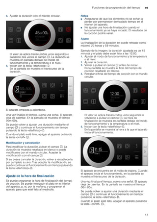 Funciones de programación del tiempo es
17
3. Ajustar la duración con el mando circular.
El valor se aplica transcurridos unos segundos o
pulsando dos veces el campo s. La duración se
muestra en pantalla debajo del modo de
funcionamiento y la temperatura o el nivel.
4. Iniciar con la tecla «start/stop» l.
En la pantalla se muestra el transcurso de la
duración.
El aparato empieza a calentarse.
Una vez finaliza el tiempo, suena una señal. El aparato
deja de calentar. En la pantalla se muestra el tiempo
00m 00s.
Se puede volver a ajustar una duración mediante el
campo s o continuar el funcionamiento sin tiempo
pulsando la tecla «start/stop» l.
Cuando el plato esté listo, apagar el aparato pulsando
la tecla «on/off» ÿ.
Modificación y cancelación
Para modificar la duración, pulsar el campo s. La
duración se muestra resaltada en blanco y puede
modificarse con el mando circular. Aceptar la
modificación con el campo s.
Si se desea cancelar la duración, volver a restablecerla
por completo a cero. Tras aceptar la modificación, se
puede continuar el funcionamiento sin tiempo pulsando
la tecla «start/stop» l.
Ajuste de la hora de finalización
Se puede programar la hora de finalización del tiempo
de cocción. Se puede introducir el plato en el interior
del aparato, p. ej. por la mañana, y programar el
aparato para que esté listo al mediodía.
Notas
■ Asegurarse de que los alimentos no se echan a
perder por permanecer demasiado tiempo en el
interior del aparato.
■ No ajustar una hora de finalización cuando el
funcionamiento ya se haya iniciado. El resultado de
la cocción podría variar.
Ajuste
La finalización de la duración se puede retrasar como
máximo 23 horas y 59 minutos.
Ejemplo de la imagen: la duración ajustada es de 45
minutos y el plato debe estar listo a las 12:00.
1. Ajustar el modo de funcionamiento y la temperatura
o el nivel.
2. Ajustar la duración.
3. Volver a pulsar el campo s antes de iniciar.
En la pantalla se muestra el final del tiempo de
cocción resaltado en blanco.
4. Retrasar el final del tiempo de cocción con el mando
circular.
El valor se aplica transcurridos unos segundos o
volviendo a pulsar el campo s. La hora de
finalización se muestra en pantalla debajo del modo
de funcionamiento y la temperatura o el nivel.
5. Iniciar con la tecla «start/stop» l.
En la pantalla se muestra la hora a la que el aparato
inicia el funcionamiento.
El aparato se encuentra en el modo de espera. Cuando
el aparato inicia el funcionamiento, en la pantalla se
muestra el transcurso de la duración.
Una vez finaliza el tiempo, suena una señal. El aparato
deja de calentar. En la pantalla se muestra el tiempo
00m 00s.
Se puede volver a ajustar una duración mediante el
campo s o continuar el funcionamiento sin tiempo
pulsando la tecla «start/stop» l.
Cuando el plato esté listo, apagar el aparato pulsando
la tecla «on/off» ÿ.
 