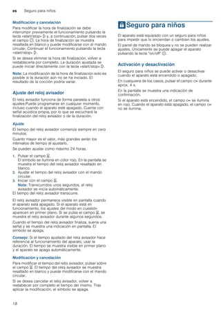 es Seguro para niños
18
Modificación y cancelación
Para modificar la hora de finalización se debe
interrumpir previamente el funcionamiento pulsando la
tecla «start/stop» l y, a continuación, pulsar dos veces
el campo s. La hora de finalización se muestra
resaltada en blanco y puede modificarse con el mando
circular. Continuar el funcionamiento pulsando la tecla
«start/stop» l.
Si se desea eliminar la hora de finalización, volver a
restablecerla por completo. La duración ajustada se
puede iniciar directamente con la tecla «start/stop» l.
Nota: La modificación de la hora de finalización solo es
posible si la duración aún no se ha iniciado. El
resultado de la cocción podría variar.
Ajuste del reloj avisador
El reloj avisador funciona de forma paralela a otros
ajustes.Puede programarse en cualquier momento,
incluso cuando el aparato esté apagado. Cuenta con
señal acústica propia, por lo que se escuchará la
finalización del reloj avisador o de la duración.
Ajuste
El tiempo del reloj avisador comienza siempre en cero
minutos.
Cuanto mayor es el valor, más grandes serán los
intervalos de tiempo al ajustarlo.
Se pueden ajustar como máximo 24 horas.
1. Pulsar el campo t.
El símbolo se ilumina en color rojo. En la pantalla se
muestra el tiempo del reloj avisador resaltado en
blanco.
2. Ajustar el tiempo del reloj avisador con el mando
circular.
3. Iniciar con el campo t.
Nota: Transcurridos unos segundos, el reloj
avisador se inicia automáticamente.
El tiempo del reloj avisador transcurre.
El reloj avisador permanece visible en pantalla cuando
el aparato está apagado. Si el aparato está en
funcionamiento, los ajustes del modo en cuestión
aparecen en primer plano. Si se pulsa el campo t, se
muestra el reloj avisador durante algunos segundos.
Cuando el tiempo del reloj avisador finaliza, suena una
señal y se muestra una indicación en pantalla. El
símbolo se apaga.
Consejo: Si el tiempo ajustado del reloj avisador hace
referencia al funcionamiento del aparato, usar la
duración. El tiempo se muestra visible en primer plano
y el aparato se apaga automáticamente.
Modificación y cancelación
Para modificar el tiempo del reloj avisador, pulsar sobre
el campo t. El tiempo del reloj avisador se muestra
resaltado en blanco y puede modificarse con el mando
circular.
Si se desea cancelar el reloj avisador, volver a
restablecer por completo el tiempo del mismo. Tras
aplicar la modificación, el símbolo se apaga.
ASeguro para niños
Seguroparaniños El aparato está equipado con un seguro para niños
para impedir que lo enciendan o cambien los ajustes.
El panel de mando se bloquea y no se pueden realizar
ajustes. Únicamente se puede apagar el aparato
pulsando la tecla "on/off" ÿ.
Activación y desactivación
El seguro para niños se puede activar o desactivar
cuando el aparato está encendido o apagado.
En cualquiera de los casos, pulsar el campo D durante
aprox. 4 s.
En la pantalla se muestra una indicación de
confirmación.
Si el aparato está encendido, el campo D se ilumina
en rojo. Cuando el aparato está apagado, el campo D
no se ilumina.
 
