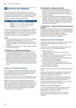 es Función de limpieza
22
.Función de limpieza
Funcióndelimpieza Con la función de limpieza "Pirólisis", se limpia el
interior del aparato sin esfuerzo. El interior del aparato
se calienta a una temperatura muy elevada.Los restos
de asados, asados al grill y horneados se queman.
Hay tres niveles de limpieza disponibles.
Cuanto más persistente es la suciedad, mayor debe ser
el nivel de limpieza. Se recomienda limpiar el interior
del aparato cada dos o tres meses. En caso necesario
es posible limpiarlo con más frecuencia. La limpieza
requiere solo aprox. 2,5-4,7 kilovatios-hora.
Notas
■ Para la seguridad del usuario, la puerta del aparato
se bloquea automáticamente a partir de una
temperatura determinada. Puede volverse a abrir
cuando desaparezca el símbolo de bloqueo n de la
pantalla.
■ La iluminación del interior no está activada durante
la función de limpieza.
:Advertencia – ¡Peligro de quemaduras!
■ El interior del aparato alcanza temperaturas muy
elevadas durante la función de limpieza. No abrir
nunca la puerta del aparato ni correr los ganchos de
bloqueo con la mano. Dejar que el aparato se enfríe.
Mantener el aparato fuera del alcance de los niños.
¡Peligro de quemaduras!
■ ; El exterior del aparato alcanza temperaturas muy
elevadas durante la función de limpieza. No tocar
nunca la puerta del aparato. Dejar que el aparato se
enfríe. Mantener el aparato fuera del alcance de los
niños.
Antes de la función de limpieza
En la limpieza se pueden limpiar también accesorios,
p. ej., la bandeja universal o la bandeja de horno. Antes
de realizar la limpieza, eliminar la suciedad gruesa.
Insertar los accesorios en la altura 2.
Limpiar el interior de la puerta y los laterales del interior
del aparato por la zona de la junta. No frotar la junta.
Nota: En la función de limpieza se pueden limpiar
también los accesorios esmaltados suministrados. No
incluir las parrillas en la limpieza. Las parrillas no son
adecuadas para la función de limpieza y se decoloran.
En la tabla de accesorios especiales se especifican
otros accesorios aptos para la función de limpieza.
~ "Accesorios" en la página 11
:Advertencia – ¡Peligro de incendio!
■ Los restos de comida, aceite y jugo de asado
pueden incendiarse durante la función de limpieza.
Cada vez que se inicie la función de limpieza,
eliminar la suciedad gruesa del interior del aparato y
de los accesorios.
¡Peligro de incendio!
■ El exterior del aparato alcanza temperaturas muy
elevadas durante la función de limpieza. No colgar
objetos inflamables, como p. ej. paños de cocina, en
el tirador de la puerta. Mantener la parte delantera
del aparato despejada. Mantener el aparato fuera
del alcance de los niños.
:Advertencia – ¡Peligro de daños importantes para
la salud!
El aparato alcanza temperaturas muy elevadas durante
la función de limpieza. El recubrimiento antiadherente
de bandejas y moldes se destruye y se generan gases
tóxicos. No introducir bandejas ni moldes
antiadherentes durante la función de limpieza.
Introducir solo accesorios esmaltados.
Ajuste de la función de limpieza
Antes de ajustar la función de limpieza, comprobar que
se hayan seguido todas las indicaciones de
preparación.
La duración viene configurada de fábrica para cada
nivel de limpieza y no se puede modificar.
1. Pulsar el campo v.
En la pantalla se muestra el nivel de limpieza
resaltado en blanco.
2. Ajustar el nivel de limpieza con el mando circular.
3. Confirmar con la tecla «start/stop» l.
Se muestra una indicación con la preparación que
requiere la función de limpieza.
4. Iniciar con la tecla «start/stop» l.
En la pantalla se muestra el transcurso de la
duración. La línea de calentamiento no se muestra
en la función de limpieza.
Se inicia la función de limpieza.
Ventilar la cocina cuando la función de limpieza esté en
curso.
La puerta del aparato se bloquea poco después del
inicio del programa. En la pantalla se muestra una
indicación y aparece el símbolo n.
Una vez finaliza la función de limpieza, suena una
señal. En la pantalla se muestra el tiempo 00m 00s.
Apagar el aparato pulsando la tecla "on/off" ÿ.
La puerta del aparato puede volverse a abrir cuando
desaparezca el símbolo de bloqueo n.
Retraso de la hora de finalización
La hora de finalización se puede retrasar.Antes de
iniciar, pulsar el campo s y retrasar la hora de
finalización con el mando circular.
Tras el inicio, el aparato se pone en el modo de
espera.La hora de finalización ya no se puede
modificar.
Nivel Grado de limpieza Duración
1 bajo aprox. 1 hora y 15 minutos
2 media aprox. 1 hora y 30 minutos
3 intensiva aprox. 2 horas
 