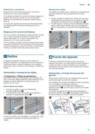 Rejillas es
23
Modificación y cancelación
Después de iniciar el funcionamiento, el nivel de
limpieza ya no se puede modificar.
Si se desea cancelar la función de limpieza, apagar el
aparato con la tecla «on/off» ÿ. Ya no se podrá
detener el funcionamiento pulsando la tecla «start/
stop» l.
La puerta del aparato permanecerá bloqueada hasta
que desaparezca el símbolo de bloqueo n de la
pantalla.
Después de la función de limpieza
Una vez el interior del aparato se haya enfriado, limpiar
con un paño húmedo los restos de ceniza que se
hayan depositado en el interior del aparato, los
accesorios y en la zona de la puerta.
Tras la limpieza, pueden quedar decoloraciones sobre
las guías correderas. Esto no afecta al funcionamiento.
Limpiar las guías con un paño húmedo. A continuación,
introducir y extraer todas las guías varias veces.
pRejillas
Rejillas El aparato mantendrá durante mucho tiempo su
aspecto reluciente y su capacidad funcional siempre y
cuando se lleven a cabo la limpieza y los cuidados
pertinentes. Aquí se explica cómo extraer y limpiar las
rejillas.
Desmontaje y montaje de las rejillas
:Advertencia – ¡Peligro de quemaduras!
Las rejillas alcanzan temperaturas muy elevadas. No
tocar nunca las rejillas calientes. Dejar siempre que el
aparato se enfríe. Mantener el aparato fuera del
alcance de los niños.
Desmontaje de las rejillas
1. Levantar la rejilla un poco por delante ‚ y
descolgarla ƒ (figura !).
2. A continuación, tirar de la rejilla hacia delante y
extraerla completamente (figura ").
Limpiar las rejillas con lavavajillas y una esponja. Para
la suciedad incrustada se recomienda utilizar un
cepillo.
Montaje de las rejillas
Las rejillas se ajustan solo a izquierda o a derecha.Las
guías de extracción han de poderse sacar hacia
delante.
1. Primero insertar la rejilla por el centro en la ranura
trasera ‚ hasta que toque con la pared del interior
del aparato y presionar hacia atrás ƒ (figura !).
2. A continuación, insertar la ranura delantera „ hasta
que la rejilla toque también aquí con la pared del
interior del aparato, y presionar hacia abajo … (figura
").
qPuerta del aparato
Puertadelaparato El aparato mantendrá durante mucho tiempo su
aspecto reluciente y su capacidad funcional siempre y
cuando se lleven a cabo la limpieza y los cuidados
pertinentes. Aquí se explica cómo desmontar y limpiar
la puerta del aparato.
Desmontaje y montaje de la puerta del
aparato
Para limpiar y desmontar los cristales de la puerta se
puede descolgar la puerta del aparato.
Las bisagras de la puerta del aparato están equipadas
con una palanca de bloqueo cada una.
La puerta del aparato se bloquea plegando las
palancas (figura !). En este caso, la puerta no puede
descolgarse.
Si se abre la palanca de bloqueo para descolgar la
puerta del aparato (figura "), las bisagras se bloquean.
De esta manera, no pueden cerrarse de golpe.
 