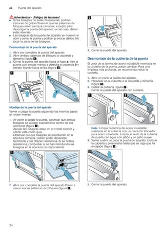 es Puerta del aparato
24
:Advertencia – ¡Peligro de lesiones!
■ Si las bisagras no están bloqueadas, podrían
cerrarse de golpe.Observar que las palancas de
bloqueo estén siempre cerradas, excepto para
descolgar la puerta del aparato: en tal caso, deben
estar abiertas.
¡Peligro de lesiones!
■ Las bisagras de la puerta del aparato se mueven al
abrir y cerrar la puerta y podrían provocar daños. No
tocar la zona de las bisagras.
Desmontaje de la puerta del aparato
1. Abrir por completo la puerta del aparato.
2. Abrir ambas palancas de bloqueo a izquierda y
derecha (figura !).
3. Cerrar la puerta del aparato hasta el tope ‚. Asir la
puerta con ambas manos a derecha e izquierda ƒ y
extraer tirando hacia arriba (figura ").
Montaje de la puerta del aparato
Volver a colgar la puerta siguiendo los mismos pasos
en orden inverso.
1. Al volver a colgar la puerta, observar que ambas
bisagras se ajusten exactamente dentro de sus
aberturas (figura !).
Apoyar las bisagras abajo en el cristal exterior y
utilizar este como guía.
Observar que las bisagras se introduzcan en la
abertura correcta. Deben poder deslizarse
fácilmente y sin ofrecer resistencia. Si se notara
resistencia, comprobar si se han introducido las
bisagras en la abertura correspondiente.
2. Abrir por completo la puerta del aparato.Volver a
cerrar ambas palancas de bloqueo (figura ").
3. Cerrar la puerta del aparato.
Desmontaje de la cubierta de la puerta
El color de la lámina de acero inoxidable insertada en
la cubierta de la puerta puede cambiar. Para una
limpieza más profunda, se recomienda retirar la
cubierta.
1. Abrir un poco la puerta del aparato.
2. Presionar en la cubierta a la izquierda y derecha
(figura !).
3. Retirar la cubierta (figura ").
Cerrar la puerta del aparato con cuidado.
Nota: Limpiar la lámina de acero inoxidable
insertada en la cubierta con un producto limpiador
para acero inoxidable. Limpiar el resto de la cubierta
de puerta con agua con jabón y un paño suave.
4. Volver a abrir un poco la puerta del aparato. Colocar
la cubierta y presionarla hasta que se oiga que ha
encajado (figura #).
5. Cerrar la puerta del aparato.
 