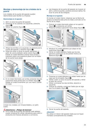 Puerta del aparato es
25
Montaje y desmontaje de los cristales de la
puerta
Los cristales de la puerta del aparato pueden
desmontarse para facilitar su limpieza.
Desmontaje en el aparato
1. Abrir un poco la puerta del aparato.
2. Presionar en la cubierta a la izquierda y derecha
(figura !).
3. Retirar la cubierta (figura ").
4. Aflojar los tornillos a la izquierda y la derecha de la
puerta del aparato y retirarlos (figura #).
5. Antes de volver a cerrar la puerta, aprisionar un
paño de cocina doblado varias veces (figura $).
Extraer el cristal delantero tirando hacia arriba y
colocarlo sobre una superficie plana con el tirador
de la puerta hacia abajo.
6. En el cristal intermedio, por arriba, presionar las dos
sujeciones hacia arriba pero no extraer (figura %).
Sujetar el cristal firmemente con una mano. Extraer
el cristal.
Limpiar los cristales con limpiacristales y un paño
suave.
:Advertencia – ¡Peligro de lesiones!
■ Si el cristal de la puerta del aparato está dañado,
puede romperse.No utilizar rascadores para vidrio o
productos de limpieza abrasivos o corrosivos.
¡Peligro de lesiones!
■ Las bisagras de la puerta del aparato se mueven al
abrir y cerrar la puerta y podrían provocar daños. No
tocar la zona de las bisagras.
Montaje en el aparato
Al montar el cristal interior, observar que la flecha de
arriba a la derecha está junto al cristal y coincide con la
flecha de la chapa.
1. Colocar el cristal intermedio abajo en la sujeción
(figura !) y presionar por arriba.
2. Presionar ambas sujeciones hacia abajo (figura ").
3. Introducir el cristal delantero por abajo en las
sujeciones (figura #).
4. Cerrar el cristal delantero hasta que los dos
ganchos superiores se encuentren frente a la
abertura (figura $).
5. Presionar el cristal delantero por abajo hasta que se
oiga que ha encajado (figura %).
6. Volver a abrir un poco la puerta del aparato y retirar
el paño de cocina.
7. Volver a enroscar los dos tornillos, derecho e
izquierdo.
8. Colocar la cubierta y presionar hasta que se oiga
que ha encajado (figura &).
9. Cerrar la puerta del aparato.
¡Atención!
No utilizar el interior del aparato hasta que se hayan
montado correctamente los cristales.
 
