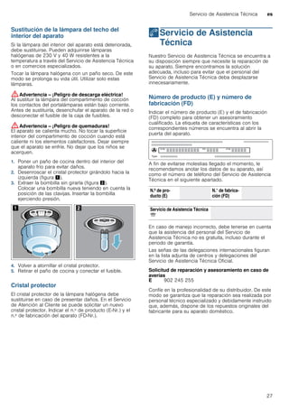 Servicio de Asistencia Técnica es
27
Sustitución de la lámpara del techo del
interior del aparato
Si la lámpara del interior del aparato está deteriorada,
debe sustituirse. Pueden adquirirse lámparas
halógenas de 230 V y 40 W resistentes a la
temperatura a través del Servicio de Asistencia Técnica
o en comercios especializados.
Tocar la lámpara halógena con un paño seco. De este
modo se prolonga su vida útil. Utilizar solo estas
lámparas.
:Advertencia – ¡Peligro de descarga eléctrica!
Al sustituir la lámpara del compartimento de cocción
los contactos del portalámparas están bajo corriente.
Antes de sustituirla, desenchufar el aparato de la red o
desconectar el fusible de la caja de fusibles.
:Advertencia – ¡Peligro de quemaduras!
El aparato se calienta mucho. No tocar la superficie
interior del compartimento de cocción cuando está
caliente ni los elementos calefactores. Dejar siempre
que el aparato se enfríe. No dejar que los niños se
acerquen.
1. Poner un paño de cocina dentro del interior del
aparato frío para evitar daños.
2. Desenroscar el cristal protector girándolo hacia la
izquierda (figura !).
3. Extraer la bombilla sin girarla (figura ").
Colocar una bombilla nueva teniendo en cuenta la
posición de las clavijas. Insertar la bombilla
ejerciendo presión.
4. Volver a atornillar el cristal protector.
5. Retirar el paño de cocina y conectar el fusible.
Cristal protector
El cristal protector de la lámpara halógena debe
sustituirse en caso de presentar daños. En el Servicio
de Atención al Cliente se puede solicitar un nuevo
cristal protector. Indicar el n.º de producto (E-Nr.) y el
n.º de fabricación del aparato (FD-Nr.).
4Servicio de Asistencia
Técnica
ServiciodeAsistenciaTécnica Nuestro Servicio de Asistencia Técnica se encuentra a
su disposición siempre que necesite la reparación de
su aparato. Siempre encontramos la solución
adecuada, incluso para evitar que el personal del
Servicio de Asistencia Técnica deba desplazarse
innecesariamente.
Número de producto (E) y número de
fabricación (FD)
Indicar el número de producto (E) y el de fabricación
(FD) completo para obtener un asesoramiento
cualificado. La etiqueta de características con los
correspondientes números se encuentra al abrir la
puerta del aparato.
A fin de evitarse molestias llegado el momento, le
recomendamos anotar los datos de su aparato, así
como el número de teléfono del Servicio de Asistencia
Técnica en el siguiente apartado.
En caso de manejo incorrecto, debe tenerse en cuenta
que la asistencia del personal del Servicio de
Asistencia Técnica no es gratuita, incluso durante el
periodo de garantía.
Las señas de las delegaciones internacionales figuran
en la lista adjunta de centros y delegaciones del
Servicio de Asistencia Técnica Oficial.
Solicitud de reparación y asesoramiento en caso de
averías
Confíe en la profesionalidad de su distribuidor. De este
modo se garantiza que la reparación sea realizada por
personal técnico especializado y debidamente instruido
que, además, dispone de los repuestos originales del
fabricante para su aparato doméstico.
N.º de pro-
ducto (E)
N.° de fabrica-
ción (FD)
Servicio de Asistencia Técnica
O
E 902 245 255
 