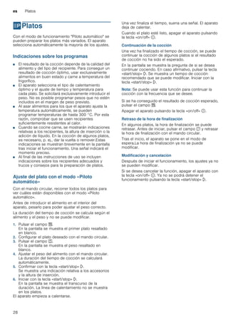 es Platos
28
PPlatos
Platos Con el modo de funcionamiento "Piloto automático" se
pueden preparar los platos más variados. El aparato
selecciona automáticamente la mayoría de los ajustes.
Indicaciones sobre los programas
■ El resultado de la cocción depende de la calidad del
alimento y del tipo del recipiente. Para conseguir un
resultado de cocción óptimo, usar exclusivamente
alimentos en buen estado y carne a temperatura del
frigorífico.
■ El aparato selecciona el tipo de calentamiento
óptimo y el ajuste de tiempo y temperatura para
cada plato. Se solicitará exclusivamente introducir el
peso. No es posible programar pesos que no estén
incluidos en el margen de peso previsto.
■ Al asar alimentos para los que el aparato ajusta la
temperatura automáticamente, se pueden
programar temperaturas de hasta 300 °C. Por esta
razón, comprobar que se usen recipientes
suficientemente resistentes al calor.
■ Cuando se cocine carne, se mostrarán indicaciones
relativas a los recipientes, la altura de inserción o la
adición de líquido. En la cocción de algunos platos,
es necesario, p. ej., dar la vuelta o remover.Estas
indicaciones se muestran brevemente en la pantalla
tras iniciar el funcionamiento. Una señal indicará el
momento preciso.
■ Al final de las instrucciones de uso se incluyen
indicaciones sobre los recipientes adecuados y
trucos y consejos para la preparación de platos.
Ajuste del plato con el modo «Piloto
automático»
Con el mando circular, recorrer todos los platos para
ver cuáles están disponibles con el modo «Piloto
automático».
Antes de introducir el alimento en el interior del
aparato, pesarlo para poder ajustar el peso correcto.
La duración del tiempo de cocción se calcula según el
alimento y el peso y no se puede modificar.
1. Pulsar el campo %.
En la pantalla se muestra el primer plato resaltado
en blanco.
2. Configurar el plato deseado con el mando circular.
3. Pulsar el campo a.
En la pantalla se muestra el peso resaltado en
blanco.
4. Ajustar el peso del alimento con el mando circular.
La duración del tiempo de cocción se calculará
automáticamente.
5. Confirmar con la tecla «start/stop» l.
Se muestra una indicación relativa a los accesorios
y la altura de inserción.
6. Iniciar con la tecla «start/stop» l.
En la pantalla se muestra el transcurso de la
duración. La línea de calentamiento no se muestra
en los platos.
El aparato empieza a calentarse.
Una vez finaliza el tiempo, suena una señal. El aparato
deja de calentar.
Cuando el plato esté listo, apagar el aparato pulsando
la tecla «on/off» ÿ.
Continuación de la cocción
Una vez ha finalizado el tiempo de cocción, se puede
continuar la cocción de algunos platos si el resultado
de cocción no ha sido el esperado.
En la pantalla se muestra la pregunta de si se desea
continuar cociendo. En caso afirmativo, pulsar la tecla
«start/stop» l. Se muestra un tiempo de cocción
recomendado que se puede modificar. Iniciar con la
tecla «start/stop» l.
Nota: Se puede usar esta función para continuar la
cocción con la frecuencia que se desee.
Si se ha conseguido el resultado de cocción esperado,
pulsar el campo %.
Apagar el aparato pulsando la tecla «on/off» ÿ.
Retraso de la hora de finalización
En algunos platos, la hora de finalización se puede
retrasar. Antes de iniciar, pulsar el campo s y retrasar
la hora de finalización con el mando circular.
Tras el inicio, el aparato se pone en el modo de
espera.La hora de finalización ya no se puede
modificar.
Modificación y cancelación
Después de iniciar el funcionamiento, los ajustes ya no
se pueden modificar.
Si se desea cancelar la función, apagar el aparato con
la tecla «on/off» ÿ. Ya no se podrá detener el
funcionamiento pulsando la tecla «start/stop» l.
 