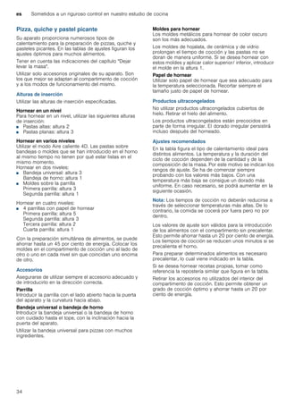 es Sometidos a un riguroso control en nuestro estudio de cocina
34
Pizza, quiche y pastel picante
Su aparato proporciona numerosos tipos de
calentamiento para la preparación de pizzas, quiche y
pasteles picantes. En las tablas de ajustes figuran los
ajustes óptimos para muchos alimentos.
Tener en cuenta las indicaciones del capítulo "Dejar
levar la masa".
Utilizar solo accesorios originales de su aparato. Son
los que mejor se adaptan al compartimento de cocción
y a los modos de funcionamiento del mismo.
Alturas de inserción
Utilizar las alturas de inserción especificadas.
Hornear en un nivel
Para hornear en un nivel, utilizar las siguientes alturas
de inserción:
■ Pastas altas: altura 2
■ Pastas planas: altura 3
Hornear en varios niveles
Utilizar el modo Aire caliente 4D. Las pastas sobre
bandejas o moldes que se han introducido en el horno
al mismo tiempo no tienen por qué estar listas en el
mismo momento.
Hornear en dos niveles:
■ Bandeja universal: altura 3
Bandeja de horno: altura 1
■ Moldes sobre la parrilla
Primera parrilla: altura 3
Segunda parrilla: altura 1
Hornear en cuatro niveles:
■ 4 parrillas con papel de hornear
Primera parrilla: altura 5
Segunda parrilla: altura 3
Tercera parrilla: altura 2
Cuarta parrilla: altura 1
Con la preparación simultánea de alimentos, se puede
ahorrar hasta un 45 por ciento de energía. Colocar los
moldes en el compartimento de cocción uno al lado de
otro o uno en cada nivel sin que coincidan uno encima
de otro.
Accesorios
Asegurarse de utilizar siempre el accesorio adecuado y
de introducirlo en la dirección correcta.
Parrilla
Introducir la parrilla con el lado abierto hacia la puerta
del aparato y la curvatura hacia abajo.
Bandeja universal o bandeja de horno
Introducir la bandeja universal o la bandeja de horno
con cuidado hasta el tope, con la inclinación hacia la
puerta del aparato.
Utilizar la bandeja universal para pizzas con muchos
ingredientes.
Moldes para hornear
Los moldes metálicos para hornear de color oscuro
son los más adecuados.
Los moldes de hojalata, de cerámica y de vidrio
prolongan el tiempo de cocción y las pastas no se
doran de manera uniforme. Si se desea hornear con
estos moldes y aplicar calor superior/ inferior, introducir
el molde en la altura 1.
Papel de hornear
Utilizar solo papel de hornear que sea adecuado para
la temperatura seleccionada. Recortar siempre el
tamaño justo de papel de hornear.
Productos ultracongelados
No utilizar productos ultracongelados cubiertos de
hielo. Retirar el hielo del alimento.
Los productos ultracongelados están precocidos en
parte de forma irregular. El dorado irregular persistirá
incluso después del horneado.
Ajustes recomendados
En la tabla figura el tipo de calentamiento ideal para
distintos alimentos. La temperatura y la duración del
ciclo de cocción dependen de la cantidad y de la
composición de la masa. Por este motivo se indican los
rangos de ajuste. Se ha de comenzar siempre
probando con los valores más bajos. Con una
temperatura más baja se consigue un dorado más
uniforme. En caso necesario, se podrá aumentar en la
siguiente ocasión.
Nota: Los tiempos de cocción no deberán reducirse a
través de seleccionar temperaturas más altas. De lo
contrario, la comida se cocerá por fuera pero no por
dentro.
Los valores de ajuste son válidos para la introducción
de los alimentos con el compartimento sin precalentar.
Esto permite ahorrar hasta un 20 por ciento de energía.
Los tiempos de cocción se reducen unos minutos si se
precalienta el horno.
Para preparar determinados alimentos es necesario
precalentar, lo cual viene indicado en la tabla.
Si se desea hornear recetas propias, tomar como
referencia la repostería similar que figura en la tabla.
Retirar los accesorios no utilizados del interior del
compartimento de cocción. Esto permite obtener un
grado de cocción óptimo y ahorrar hasta un 20 por
ciento de energía.
 