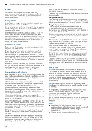 es Sometidos a un riguroso control en nuestro estudio de cocina
38
Carne
Su aparato proporciona numerosos tipos de
calentamiento para la preparación de carne. En las
tablas de ajustes figuran los ajustes óptimos para
muchos alimentos.
Asar y estofar
Untar la carne magra con mantequilla o cubrirla con
tiras de tocino según se prefiera.
Cortar una corteza en forma de cruz. Al dar la vuelta al
asado, asegurarse de que la corteza se había colocado
primero hacia abajo.
Cuando el asado esté listo, deberá reposar unos 10
minutos en el horno cerrado y desconectado. Esto
permite que el jugo de la carne se distribuya mejor. Si
es necesario, envolver la carne en papel de aluminio.
En la duración de cocción indicada no se incluye el
tiempo de reposo recomendado.
Asar sobre la parrilla
Sobre la parrilla se obtiene una carne especialmente
crujiente por todos lados.
Dependiendo del tipo y tamaño de la carne, añadir
hasta ^ litro de agua en la bandeja universal. Esto
permite recoger la grasa y el jugo del asado. Con el
sedimento del asado obtenido se puede preparar una
salsa. Además, de este modo se genera menos humo,
mientras que el compartimento de cocción se mantiene
más limpio.
Insertar la bandeja universal con la parrilla colocada
encima a la altura de inserción indicada. Asegurarse de
que la parrilla está bien colocada en la bandeja
universal. ~ "Accesorios" en la página 11
Asar y estofar en el recipiente
Asar y estofar en el recipiente resulta más cómodo. De
este modo se puede sacar el asado más fácilmente del
compartimento de cocción y preparar la salsa
directamente en el recipiente.
Utilizar solo recipientes que sean adecuados para el
funcionamiento del horno. Comprobar si el recipiente
entra bien en el compartimento de cocción.
Los recipientes de vidrio son los más adecuados.
Depositar los recipientes de vidrio calientes sobre un
salvamanteles seco. Si la base está mojada o muy fría,
el vidrio podría romperse.
Añadir algo de líquido a las carnes magras. En
recipientes de vidrio, la base deberá estar cubierta con
aprox. ^ cm de líquido.
La cantidad de líquido dependerá siempre del tipo de
carne y del material del recipiente, y de si se utiliza con
tapa. Cuando se usan fuentes de asados esmaltadas u
oscuras se requerirá más líquido que cuando se usan
recipientes de cristal.
El líquido del recipiente se va evaporando durante el
asado. Ir añadiendo líquido con cuidado según sea
necesario.
Las fuentes de asado brillantes de acero inoxidable o
aluminio reflejan el calor como un espejo y solo son
adecuadas hasta cierto punto. La carne tarda más en
hacerse y se dora menos. En caso de usarlas,
seleccionar una temperatura más alta o un mayor
tiempo de cocción.
Observar las instrucciones del fabricante del recipiente
seleccionado.
Recipiente sin tapa
Para asar carne, utilizar preferiblemente un molde de
asado hondo. Colocar el molde sobre la parrilla. A falta
de un recipiente adecuado, utilizar la bandeja universal.
Recipiente con tapa
Con el uso de un recipiente con tapa para la
preparación, el horno se mantiene más limpio.
Comprobar que la tapa encaja y cierra bien. Colocar el
recipiente sobre la parrilla.
Debe mantenerse una distancia mínima de 3 cm entre
la carne y la tapa. La carne puede abrirse durante la
cocción.
Al abrir la tapa después de la cocción puede salir vapor
muy caliente. Abrir la tapa por atrás para que el vapor
caliente salga alejado del cuerpo.
Para estofar, sofreír antes la carne según sea
necesario. Para el fondo de cocción, agregar agua,
vino, vinagre o productos similares. Cubrir la base del
recipiente con aprox 1-2 cm de líquido.
El líquido del recipiente se va evaporando durante el
asado. Ir añadiendo líquido con cuidado según sea
necesario.
La carne también puede quedar muy crujiente en una
fuente de asados tapada. Utilizar una fuente de asados
con cubierta de vidrio y seleccionar una temperatura
más alta.
Asar al grill
Mantener siempre la puerta cerrada al asar al grill.
Nunca asar al grill con la puerta del aparato abierta.
Insertar la bandeja universal con la parrilla colocada
encima a la altura de inserción indicada. Esto permite
recoger la grasa. Asegurarse de que la parrilla está
bien colocada en la bandeja universal. ~ "Accesorios"
en la página 11
Nota: Para piezas muy grasientas, no introducir la
bandeja universal directamente bajo la parrilla, sino en
la altura 2.
A ser posible, seleccionar piezas de espesor y peso
similar. Así se doran de forma homogénea y se
conservan bien jugosas. Colocar las piezas
directamente sobre la parrilla.
Dar la vuelta a las piezas con unas pinzas de barbacoa.
Si se pica la carne con un tenedor, esta pierde jugo y
se seca.
Notas
■ La resistencia del grill se va conectando y
desconectando automáticamente, lo cual es normal.
La frecuencia dependerá del nivel de grill
programado.
■ Al asar al grill puede producirse humo.
 