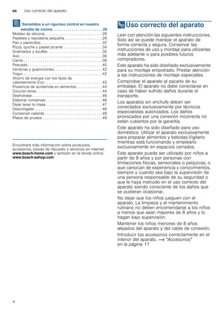 es Uso correcto del aparato
4
J Sometidos a un riguroso control en nuestro
estudio de cocina . . . . . . . . . . . . . . . . . . . . . . . . 29
Moldes de silicona . . . . . . . . . . . . . . . . . . . . . . . . . . .29
Pasteles y repostería pequeña. . . . . . . . . . . . . . . . . .29
Pan y panecillos. . . . . . . . . . . . . . . . . . . . . . . . . . . . .32
Pizza, quiche y pastel picante . . . . . . . . . . . . . . . . . .34
Gratinados y souflés . . . . . . . . . . . . . . . . . . . . . . . . .35
Ave. . . . . . . . . . . . . . . . . . . . . . . . . . . . . . . . . . . . . . .36
Carne . . . . . . . . . . . . . . . . . . . . . . . . . . . . . . . . . . . . .38
Pescado . . . . . . . . . . . . . . . . . . . . . . . . . . . . . . . . . . .40
Verduras y guarniciones. . . . . . . . . . . . . . . . . . . . . . .42
Yogur . . . . . . . . . . . . . . . . . . . . . . . . . . . . . . . . . . . . .42
Ahorro de energía con los tipos de
calentamiento Eco . . . . . . . . . . . . . . . . . . . . . . . . . . .43
Presencia de acrilamida en alimentos . . . . . . . . . . . .44
Cocción lenta . . . . . . . . . . . . . . . . . . . . . . . . . . . . . . .44
Deshidratar. . . . . . . . . . . . . . . . . . . . . . . . . . . . . . . . .46
Elaborar conservas . . . . . . . . . . . . . . . . . . . . . . . . . .46
Dejar levar la masa . . . . . . . . . . . . . . . . . . . . . . . . . .47
Descongelar. . . . . . . . . . . . . . . . . . . . . . . . . . . . . . . .48
Conservar caliente . . . . . . . . . . . . . . . . . . . . . . . . . . .48
Platos de prueba . . . . . . . . . . . . . . . . . . . . . . . . . . . .49
Produktinfo
Encontrará más información sobre productos,
accesorios, piezas de repuesto y servicios en internet:
www.bosch-home.com y también en la tienda online:
www.bosch-eshop.com
8Uso correcto del aparato
Usocorrectodelaparato Leer con atención las siguientes instrucciones.
Solo así se puede manejar el aparato de
forma correcta y segura. Conservar las
instrucciones de uso y montaje para utilizarlas
más adelante o para posibles futuros
compradores.
Este aparato ha sido diseñado exclusivamente
para su montaje empotrado. Prestar atención
a las instrucciones de montaje especiales.
Comprobar el aparato al sacarlo de su
embalaje. El aparato no debe conectarse en
caso de haber sufrido daños durante el
transporte.
Los aparatos sin enchufe deben ser
conectados exclusivamente por técnicos
especialistas autorizados. Los daños
provocados por una conexión incorrecta no
están cubiertos por la garantía.
Este aparato ha sido diseñado para uso
doméstico. Utilizar el aparato exclusivamente
para preparar alimentos y bebidas.Vigilarlo
mientras está funcionando y emplearlo
exclusivamente en espacios cerrados.
Este aparato puede ser utilizado por niños a
partir de 8 años y por personas con
limitaciones físicas, sensoriales o psíquicas, o
que carezcan de experiencia y conocimientos,
siempre y cuando sea bajo la supervisión de
una persona responsable de su seguridad o
que le haya instruido en el uso correcto del
aparato siendo consciente de los daños que
se pudieran ocasionar.
No dejar que los niños jueguen con el
aparato. La limpieza y el mantenimiento
rutinario no deben encomendarse a los niños
a menos que sean mayores de 8 años y lo
hagan bajo supervisión.
Mantener los niños menores de 8 años
alejados del aparato y del cable de conexión.
Introducir los accesorios correctamente en el
interior del aparato. ~ "Accesorios"
en la página 11
 