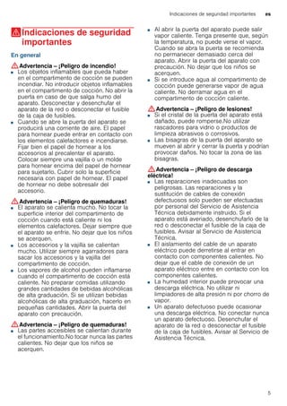 Indicaciones de seguridad importantes es
5
(Indicaciones de seguridad
importantes
Indicacionesdeseguridadimportantes En general
:Advertencia – ¡Peligro de incendio!
■ Los objetos inflamables que pueda haber
en el compartimento de cocción se pueden
incendiar. No introducir objetos inflamables
en el compartimento de cocción. No abrir la
puerta en caso de que salga humo del
aparato. Desconectar y desenchufar el
aparato de la red o desconectar el fusible
de la caja de fusibles.
¡Peligro de incendio!■ Cuando se abre la puerta del aparato se
producirá una corriente de aire. El papel
para hornear puede entrar en contacto con
los elementos calefactores e incendiarse.
Fijar bien el papel de hornear a los
accesorios al precalentar el aparato.
Colocar siempre una vajilla o un molde
para hornear encima del papel de hornear
para sujetarlo. Cubrir solo la superficie
necesaria con papel de hornear. El papel
de hornear no debe sobresalir del
accesorio.
:Advertencia – ¡Peligro de quemaduras!
■ El aparato se calienta mucho. No tocar la
superficie interior del compartimento de
cocción cuando está caliente ni los
elementos calefactores. Dejar siempre que
el aparato se enfríe. No dejar que los niños
se acerquen.
¡Peligro de quemaduras!■ Los accesorios y la vajilla se calientan
mucho. Utilizar siempre agarradores para
sacar los accesorios y la vajilla del
compartimento de cocción.
¡Peligro de quemaduras!■ Los vapores de alcohol pueden inflamarse
cuando el compartimento de cocción está
caliente. No preparar comidas utilizando
grandes cantidades de bebidas alcohólicas
de alta graduación. Si se utilizan bebidas
alcohólicas de alta graduación, hacerlo en
pequeñas cantidades. Abrir la puerta del
aparato con precaución.
:Advertencia – ¡Peligro de quemaduras!
■ Las partes accesibles se calientan durante
el funcionamiento.No tocar nunca las partes
calientes. No dejar que los niños se
acerquen.
¡Peligro de quemaduras!
■ Al abrir la puerta del aparato puede salir
vapor caliente. Tenga presente que, según
la temperatura, no puede verse el vapor.
Cuando se abra la puerta se recomienda
no permanecer demasiado cerca del
aparato. Abrir la puerta del aparato con
precaución. No dejar que los niños se
acerquen.
¡Peligro de quemaduras!■ Si se introduce agua al compartimento de
cocción puede generarse vapor de agua
caliente. No derramar agua en el
compartimento de cocción caliente.
:Advertencia – ¡Peligro de lesiones!
■ Si el cristal de la puerta del aparato está
dañado, puede romperse.No utilizar
rascadores para vidrio o productos de
limpieza abrasivos o corrosivos.
¡Peligro de lesiones!■ Las bisagras de la puerta del aparato se
mueven al abrir y cerrar la puerta y podrían
provocar daños. No tocar la zona de las
bisagras.
:Advertencia – ¡Peligro de descarga
eléctrica!
■ Las reparaciones inadecuadas son
peligrosas. Las reparaciones y la
sustitución de cables de conexión
defectuosos solo pueden ser efectuadas
por personal del Servicio de Asistencia
Técnica debidamente instruido. Si el
aparato está averiado, desenchufarlo de la
red o desconectar el fusible de la caja de
fusibles. Avisar al Servicio de Asistencia
Técnica.
¡Peligro de descarga eléctrica!■ El aislamiento del cable de un aparato
eléctrico puede derretirse al entrar en
contacto con componentes calientes. No
dejar que el cable de conexión de un
aparato eléctrico entre en contacto con los
componentes calientes.
¡Peligro de descarga eléctrica!■ La humedad interior puede provocar una
descarga eléctrica. No utilizar ni
limpiadores de alta presión ni por chorro de
vapor.
¡Peligro de descarga eléctrica!■ Un aparato defectuoso puede ocasionar
una descarga eléctrica. No conectar nunca
un aparato defectuoso. Desenchufar el
aparato de la red o desconectar el fusible
de la caja de fusibles. Avisar al Servicio de
Asistencia Técnica.
 