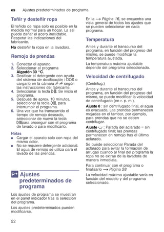 es Ajustes predeterminados de programa
22
Teñir y desteñir ropa
El teñido de ropa solo es posible en la
medida normal para un hogar. La sal
puede dañar el acero inoxidable.
Respetar las indicaciones del
fabricante.
No desteñir la ropa en la lavadora.
Remojo de prendas
1. Conectar el aparato.
2. Seleccionar el programa
Algodón 30 °C.
3. Dosificar el detergente con ayuda
del sistema de dosificación i-DOS o
cargarlo en la cámara v u según
las instrucciones del fabricante.
4. Seleccionar la tecla A. Se inicia el
programa.
5. Después de aprox. 10 minutos,
seleccionar la tecla A, para
interrumpir el programa.
6. Una vez que ha transcurrido el
tiempo de remojo deseado,
seleccionar de nuevo la tecla
Apara proseguir con el programa
de lavado o para modificarlo.
Notas
■ Cargar el aparato solo con ropa del
mismo color.
■ No se requiere detergente adicional.
El agua de remojo se utiliza para el
lavado de las prendas.
0 Ajustes
predeterminados de
programa
Ajustespredeterminadosdeprograma Los ajustes de programa se muestran
en el panel indicador tras la selección
del programa.
Los ajustes predeterminados pueden
modificarse.
En la ~ Página 16, se encuentra una
vista general de todos los ajustes que
se pueden seleccionar en cada
programa.
Temperatura
Antes y durante el transcurso del
programa, en función del progreso del
mismo, se puede modificar la
temperatura ajustada.
La temperatura máxima ajustable
depende del programa seleccionado.
Velocidad de centrifugado
(Centrifug.)
Antes y durante el transcurso del
programa, en función del progreso del
mismo, se puede modificar la velocidad
de centrifugado (en r. p. m.).
Ajuste 0 : sin centrifugado final, el agua
es evacuada. Las prendas permanecen
mojadas en el tambor, por ejemplo,
para prendas que no se deben
centrifugar.
Ajuste $ : Parada del aclarado = sin
centrifugado final; las prendas
permanecen en remojo tras el último
aclarado.
Se puede seleccionar Parada del
aclarado para evitar la formación de
arrugas cuando al final del programa la
ropa no se extrae de la lavadora de
manera inmediata.
Para continuar con el programa o
finalizarlo ~ Página 28
La velocidad máxima ajustable varía en
función del modelo y del programa
seleccionado.
 