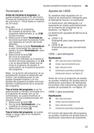 Ajustes predeterminados de programa es
23
Terminado en
Antes de iniciarse el programa, se
puede preseleccionar el fin del mismo
(Tiempo de finalización en) en intervalos
de una hora (h = hora) hasta un máximo
de 24 horas.
Para ello:
1. Seleccionar un programa.
Se muestra la duración del
programa seleccionado, p. ej. 2:30
(horas:minutos).
2. Seleccionar la tecla Terminado en
las veces que sean necesarias hasta
que aparezca el número de horas
deseado.
Nota: . Utilizar la tecla Terminado en
+ para incrementar los valores de
ajuste y la tecla Terminado en - para
disminuirlos.
3. Seleccionar la tecla A.
Se inicia el programa.
En el panel indicador se muestra el
número de horas deseado, p. ej. 8 h
y se va descontando hasta que se
inicia el programa de lavado. A
continuación, se muestra la duración
del programa.
Nota: La duración del programa se va
actualizando durante el desarrollo del
mismo. Las modificaciones en los
ajustes predeterminados o en los
ajustes del programa pueden provocar
también modificaciones de la duración
del programa.
Tras el inicio del programa (si se ha
seleccionado un tiempo Terminado en y
el programa de lavado aún no ha
comenzado), se puede modificar el
número de horas preseleccionado del
siguiente modo:
1. Seleccionar la tecla A.
2. Con la tecla Terminado en - o +,
modificar el número de horas.
3. Seleccionar la tecla A.
Tras el inicio del programa, se puede
añadir o sacar ropa si es necesario.
~ Página 27
Ajustes de i-DOS
Su lavadora está equipada con un
sistema de dosificación inteligente para
el detergente líquido y el suavizante.
La dosificación del detergente y el
suavizante se realiza automáticamente
en la mayoría de programas de la
lavadora. ~ Página 16
La dosificación ajustada de fábrica es la
siguiente:
■ i-DOS w: ¨
Detergente para ropa ligeramente
sucia
■ i-DOS i: ©
Suavizante para ropa normalmente
suave
i-DOS w para detergente
Dosificación
Antes de iniciar el programa de lavado
se pueden modificar los ajustes para la
dosificación automática de detergente.
Encontrará más indicaciones sobre los
grados de suciedad en ~ Página 15
i-DOS i para suavizante
Dosificación
En función del desarrollo del programa,
se pueden modificar los ajustes para la
dosificación automática de suavizante.
ª alta: ropa muy sucia o manchada
© media: ropa normalmente sucia
¨ baja: ropa poco sucia
ö Dosificación automática desactivada,
Dosificación manual ~ Página 32
ª alta: ropa muy suave
© media: ropa de suavidad normal
¨ baja: ropa poco suave
ö Dosificación automática desactivada
 