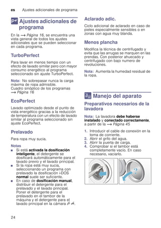 es Ajustes adicionales de programa
24
 Ajustes adicionales de
programa
Ajustesadicionalesdeprograma En la ~ Página 16, se encuentra una
vista general de todos los ajustes
adicionales que se pueden seleccionar
en cada programa.
TurboPerfect
Para lavar en menos tiempo con un
efecto de lavado similar pero con mayor
consumo energético al programa
seleccionado sin ajuste TurboPerfect.
Nota: No sobrepasar nunca la carga
máxima de ropa admisible.
Cuadro sinóptico de los programas
~ Página 16
EcoPerfect
Lavado optimizado desde el punto de
vista energético gracias a la reducción
de temperatura con un efecto de lavado
similar al programa seleccionado sin
ajuste EcoPerfect.
Prelavado
Para ropa muy sucia.
Notas
■ Si está activada la dosificación
inteligente, el detergente se
dosificará automáticamente para el
lavado previo y el lavado principal.
■ Si la ropa está muy sucia,
seleccionando un programa con
prelavado la dosificación i-DOS
normal suele ser suficiente.
■ En caso de dosificación manual,
distribuir el detergente para el
prelavado y el lavado principal.
Poner el detergente para el
prelavado en el tambor de la
máquina y el detergente para el
lavado principal en la cámara v u.
Aclarado adic.
Ciclo adicional de aclarado en caso de
pieles especialmente sensibles o en
zonas con agua muy blanda.
Menos plancha
Modifica la técnica de centrifugado y
evita que las arrugas se marquen en las
prendas. Con posterior ahuecado y
centrifugado con bajo numero de
revoluciones.
Nota: Aumenta la humedad residual de
la ropa.
1 Manejo del aparato
ManejodelaparatoPreparativos necesarios de la
lavadora
Nota: La lavadora debe haberse
instalado y conectado correctamente,
a partir de la ~ Página 45
1. Introducir el cable de conexión en la
toma de corriente.
2. Abrir el grifo del agua.
3. Abrir la puerta de carga.
4. Comprobar si el tambor está
completamente vacío. En caso
necesario, vaciarlo.
 