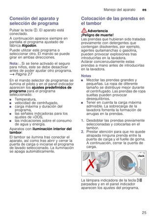 Manejo del aparato es
25
Conexión del aparato y
selección de programa
Pulsar la tecla #. El aparato está
conectado.
A continuación aparece siempre en
pantalla el programa ajustado de
fábrica Algodón.
Puede utilizar este programa o
seleccionar otro. El mando se puede
girar en ambas direcciones.
Nota: . Si se tiene activado el seguro
para niños, este se debe desactivar
antes de poder ajustar otro programa.
~ Página 27
En el mando selector de programas se
ilumina el piloto y en el panel indicador
aparecen los ajustes predefinidos de
programa para el programa
seleccionado:
■ Temperatura,
■ velocidad de centrifugado,
■ carga máxima y duración del
programa,
■ las señales indicadoras para los
ajustes de i-DOS,
■ las indicaciones sobre el consumo
de agua y energía.
Aparatos con iluminación interior del
tambor:
El tambor se ilumina tras conectar el
aparato, así como tras abrir y cerrar la
puerta de carga o iniciarse el programa
de lavado seleccionado. La iluminación
se apaga automáticamente.
Colocación de las prendas en
el tambor
:Advertencia
¡Peligro de muerte!
Las prendas que hubieran sido tratadas
previamente con detergentes que
contengan disolventes, por ejemplo,
agentes quitamanchas o gasolina,
pueden provocar explosiones tras
introducirlas en la lavadora.
Aclarar concienzudamente estas
prendas a mano antes de introducirlas
en la lavadora.
Notas
■ Mezclar las prendas grandes y
pequeñas. La ropa de diferente
tamaño se distribuye mejor durante
el centrifugado. Las prendas de ropa
sueltas pueden provocar
desequilibrios.
■ Tener en cuenta la carga máxima
admisible. La sobrecarga de la
lavadora fomenta la formación de
arrugas en la prendas.
1. Desdoblar las prendas previamente
seleccionadas y colocarlas en el
tambor.
2. Prestar atención para que no quede
atrapada ninguna prenda entre la
puerta de carga y el fuelle de goma.
A continuación, cerrar la puerta de
carga.
La lámpara indicadora de la tecla A
parpadea y en el panel indicador
aparecen los ajustes del programa.
 