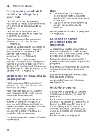 es Manejo del aparato
26
Dosificación y llenado de la
cubeta con detergente y
suavizante
La dosificación del detergente y
suavizante se realiza automáticamente
en la mayoría de programas de su
lavadora.
La dosificación inteligente viene
preajustada de fábrica en todos los
programas permitidos.
Estos ajustes predefinidos pueden
utilizarse tal cual o modificarse.
~ Página 23
Aparte de la dosificación inteligente se
pueden agregar en caso necesario
manualmente en la cámara v u
aditivos (por ejemplo sal
quitamanchas). ~ Página 32
Para aquellos programas que no
permitan una dosificación inteligente o
cuando el usuario lo desee (activar o
desactivar la dosificación inteligente en
ö), el detergente deberá cargarse en la
cámara v u. ~ Página 32
Modificación de los ajustes de
los programas
Estos ajustes predefinidos pueden
utilizarse tal cual o modificarse para
este ciclo de lavado.
Para modificar este ajuste, pulsar la
tecla correspondiente hasta que se
muestre el ajuste deseado.
Nota: En caso de pulsar las teclas
durante un tiempo prolongado se
recorren automáticamente todos los
valores ajustables disponibles hasta el
valor final. Entonces, volver a
seleccionar la tecla y modificar de
nuevo los valores ajustables.
Los ajustes se activan sin necesidad de
confirmación.
Notas
■ Los ajustes de i-DOS quedan
memorizados hasta la siguiente
modificación, aunque se desconecte
la lavadora.
■ Los otros ajustes de programa se
pierden tras desconectar la
lavadora.
Ajustes predeterminados de programa
~ Página 22
Selección de ajustes
adicionales para los
programas
Al seleccionar ajustes adicionales, el
proceso de lavado se puede adaptar
mucho mejor a las necesidades de las
prendas que se desean lavar.
Los ajustes pueden seleccionarse o
modificarse en función del progreso del
programa.
Las lámparas indicadoras de las teclas
se iluminan cuando un ajuste está
activo.
Los ajustes no quedan memorizados
tras apagar la lavadora.
Ajustes adicionales del programa
~ Página 24
Inicio del programa
Seleccionar la tecla A. La lámpara
indicadora se ilumina y se inicia el
programa.
En el panel indicador se muestra,
durante el transcurso del programa, el
tiempo que falta para terminar o, al
iniciar el programa de lavado, se
muestra la duración del mismo, así
como los símbolos del progreso del
programa.
Panel indicador ~ Página 12
 