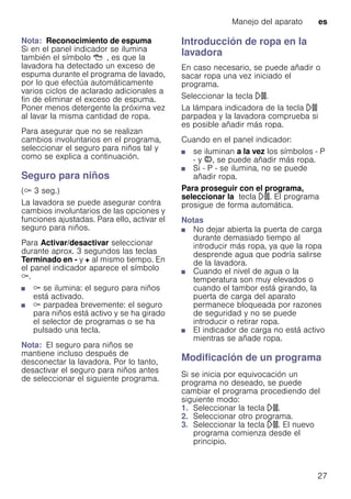 Manejo del aparato es
27
Nota: Reconocimiento de espuma
Si en el panel indicador se ilumina
también el símbolo Å, es que la
lavadora ha detectado un exceso de
espuma durante el programa de lavado,
por lo que efectúa automáticamente
varios ciclos de aclarado adicionales a
fin de eliminar el exceso de espuma.
Poner menos detergente la próxima vez
al lavar la misma cantidad de ropa.
Para asegurar que no se realizan
cambios involuntarios en el programa,
seleccionar el seguro para niños tal y
como se explica a continuación.
Seguro para niños
(E 3 seg.)
La lavadora se puede asegurar contra
cambios involuntarios de las opciones y
funciones ajustadas. Para ello, activar el
seguro para niños.
Para Activar/desactivar seleccionar
durante aprox. 3 segundos las teclas
Terminado en - y + al mismo tiempo. En
el panel indicador aparece el símbolo
E.
■ E se ilumina: el seguro para niños
está activado.
■ E parpadea brevemente: el seguro
para niños está activo y se ha girado
el selector de programas o se ha
pulsado una tecla.
Nota: El seguro para niños se
mantiene incluso después de
desconectar la lavadora. Por lo tanto,
desactivar el seguro para niños antes
de seleccionar el siguiente programa.
Introducción de ropa en la
lavadora
En caso necesario, se puede añadir o
sacar ropa una vez iniciado el
programa.
Seleccionar la tecla A.
La lámpara indicadora de la tecla A
parpadea y la lavadora comprueba si
es posible añadir más ropa.
Cuando en el panel indicador:
■ se iluminan a la vez los símbolos - P
- y ÿ, se puede añadir más ropa.
■ Si - P - se ilumina, no se puede
añadir ropa.
Para proseguir con el programa,
seleccionar la tecla A. El programa
prosigue de forma automática.
Notas
■ No dejar abierta la puerta de carga
durante demasiado tiempo al
introducir más ropa, ya que la ropa
desprende agua que podría salirse
de la lavadora.
■ Cuando el nivel de agua o la
temperatura son muy elevados o
cuando el tambor está girando, la
puerta de carga del aparato
permanece bloqueada por razones
de seguridad y no se puede
introducir o retirar ropa.
■ El indicador de carga no está activo
mientras se añade ropa.
Modificación de un programa
Si se inicia por equivocación un
programa no deseado, se puede
cambiar el programa procediendo del
siguiente modo:
1. Seleccionar la tecla A.
2. Seleccionar otro programa.
3. Seleccionar la tecla A. El nuevo
programa comienza desde el
principio.
 