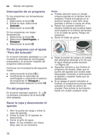 es Manejo del aparato
28
Interrupción de un programa
En los programas con temperaturas
elevadas:
1. Seleccionar la tecla A.
2. Enfriar la ropa: seleccionar
Aclarado .
3. Seleccionar la tecla A.
En los programas con bajas
temperaturas:
1. Seleccionar la tecla A.
2. Seleccionar Centrifugado o
Desaguar .
3. Seleccionar la tecla A.
Fin de programa con el ajuste
"Paro del aclarado"
En el panel indicador parpadea $ y se
muestra la velocidad de centrifugado
preajustada y la duración restante del
programa seleccionado.
Continuar con el programa del siguiente
modo:
■ seleccionando la tecla A o
■ modificando la velocidad de
centrifugado o colocando el selector
de programas en Desaguar y
seleccionando después la tecla A.
Fin del programa
En el panel indicador aparece - 0 - y ÿ.
La lámpara indicadora de la tecla A
está apagada.
Sacar la ropa y desconectar el
aparato
1. Abrir la puerta de carga y retirar la
ropa del aparato.
2. Pulsar la tecla #. El aparato se
desconecta.
3. Cerrar el grifo de agua.
Nota: En los modelos con Aqua-
Stop, esto no es necesario.
Notas
■ Prestar atención para no olvidar
ninguna prenda en el tambor de la
lavadora. Podría encogerse en el
próximo lavado o bien teñir otras
prendas o teñirse a causa de otras.
■ Retirar los cuerpos extraños y
objetos metálicos que pudiera haber
acumulados en el interior del tambor
o en el fuelle de goma. Peligro de
oxidación.
■ Secar el fuelle de goma.
■ Dejar la puerta de carga y la cubeta
del detergente abiertas a fin de que
el agua residual pueda secarse.
~ Página 34
■ Aguardar siempre a que finalice el
programa de lavado, dado que la
puerta del aparato aún podría estar
bloqueada. Conectar a continuación
el aparato y esperar hasta que se
desbloquee.
■ Si se apaga el panel indicador al
finalizar un programa es porque está
activado el modo de ahorro de
energía. Para activar la iluminación,
basta con pulsar cualquier tecla.
 
