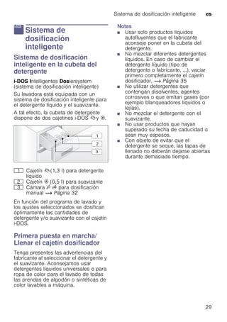 Sistema de dosificación inteligente es
29
a Sistema de
dosificación
inteligente
Sistemadedosificacióninteligente Sistema de dosificación
inteligente en la cubeta del
detergente
i-DOS Intelligentes Dosiersystem
(sistema de dosificación inteligente)
Su lavadora está equipada con un
sistema de dosificación inteligente para
el detergente líquido y el suavizante.
A tal efecto, la cubeta de detergente
dispone de dos cajetines i-DOS ß y i.
En función del programa de lavado y
los ajustes seleccionados se dosifican
óptimamente las cantidades de
detergente y/o suavizante con el cajetín
i-DOS.
Primera puesta en marcha/
Llenar el cajetín dosificador
Tenga presentes las advertencias del
fabricante al seleccionar el detergente y
el suavizante. Aconsejamos usar
detergentes líquidos universales o para
ropa de color para el lavado de todas
las prendas de algodón o sintéticas de
color lavables a máquina.
Notas
■ Usar solo productos líquidos
autofluyentes que el fabricante
aconseje poner en la cubeta del
detergente.
■ No mezclar diferentes detergentes
líquidos. En caso de cambiar el
detergente líquido (tipo de
detergente o fabricante, ...), vaciar
primero completamente el cajetín
dosificador. ~ Página 35
■ No utilizar detergentes que
contengan disolventes, agentes
corrosivos o que emitan gases (por
ejemplo blanqueadores líquidos o
lejías).
■ No mezclar el detergente con el
suavizante.
■ No usar productos que hayan
superado su fecha de caducidad o
sean muy espesos.
■ Con objeto de evitar que el
detergente se seque, las tapas de
llenado no deberán dejarse abiertas
durante demasiado tiempo.
( Cajetín ß (1,3 l) para detergente
líquido
0 Cajetín i (0,5 l) para suavizante
8 Cámara v u para dosificación
manual ~ Página 32
 