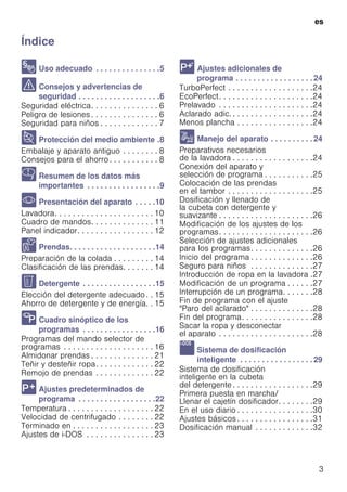 es
3
ÍndiceesInstruccionesdeusoymontaje
8 Uso adecuado . . . . . . . . . . . . . . .5
( Consejos y advertencias de
seguridad . . . . . . . . . . . . . . . . . . .6
Seguridad eléctrica. . . . . . . . . . . . . . . 6
Peligro de lesiones . . . . . . . . . . . . . . . 6
Seguridad para niños . . . . . . . . . . . . . 7
7 Protección del medio ambiente .8
Embalaje y aparato antiguo . . . . . . . . 8
Consejos para el ahorro. . . . . . . . . . . 8
Y Resumen de los datos más
importantes . . . . . . . . . . . . . . . . .9
* Presentación del aparato . . . . .10
Lavadora. . . . . . . . . . . . . . . . . . . . . . 10
Cuadro de mandos. . . . . . . . . . . . . . 11
Panel indicador. . . . . . . . . . . . . . . . . 12
Z Prendas. . . . . . . . . . . . . . . . . . . .14
Preparación de la colada . . . . . . . . . 14
Clasificación de las prendas. . . . . . . 14
C Detergente . . . . . . . . . . . . . . . . .15
Elección del detergente adecuado . . 15
Ahorro de detergente y de energía. . 15
/ Cuadro sinóptico de los
programas . . . . . . . . . . . . . . . . .16
Programas del mando selector de
programas . . . . . . . . . . . . . . . . . . . . 16
Almidonar prendas . . . . . . . . . . . . . . 21
Teñir y desteñir ropa. . . . . . . . . . . . . 22
Remojo de prendas . . . . . . . . . . . . . 22
0 Ajustes predeterminados de
programa . . . . . . . . . . . . . . . . . .22
Temperatura . . . . . . . . . . . . . . . . . . . 22
Velocidad de centrifugado . . . . . . . . 22
Terminado en . . . . . . . . . . . . . . . . . . 23
Ajustes de i-DOS . . . . . . . . . . . . . . . 23
 Ajustes adicionales de
programa . . . . . . . . . . . . . . . . . . 24
TurboPerfect . . . . . . . . . . . . . . . . . . .24
EcoPerfect. . . . . . . . . . . . . . . . . . . . .24
Prelavado . . . . . . . . . . . . . . . . . . . . .24
Aclarado adic. . . . . . . . . . . . . . . . . . .24
Menos plancha . . . . . . . . . . . . . . . . .24
1 Manejo del aparato . . . . . . . . . . 24
Preparativos necesarios
de la lavadora . . . . . . . . . . . . . . . . . .24
Conexión del aparato y
selección de programa . . . . . . . . . . .25
Colocación de las prendas
en el tambor . . . . . . . . . . . . . . . . . . .25
Dosificación y llenado de
la cubeta con detergente y
suavizante . . . . . . . . . . . . . . . . . . . . .26
Modificación de los ajustes de los
programas. . . . . . . . . . . . . . . . . . . . .26
Selección de ajustes adicionales
para los programas. . . . . . . . . . . . . .26
Inicio del programa . . . . . . . . . . . . . .26
Seguro para niños . . . . . . . . . . . . . .27
Introducción de ropa en la lavadora .27
Modificación de un programa . . . . . .27
Interrupción de un programa. . . . . . .28
Fin de programa con el ajuste
"Paro del aclarado" . . . . . . . . . . . . . .28
Fin del programa. . . . . . . . . . . . . . . .28
Sacar la ropa y desconectar
el aparato . . . . . . . . . . . . . . . . . . . . .28
a Sistema de dosificación
inteligente . . . . . . . . . . . . . . . . . 29
Sistema de dosificación
inteligente en la cubeta
del detergente . . . . . . . . . . . . . . . . . .29
Primera puesta en marcha/
Llenar el cajetín dosificador. . . . . . . .29
En el uso diario . . . . . . . . . . . . . . . . .30
Ajustes básicos . . . . . . . . . . . . . . . . .31
Dosificación manual . . . . . . . . . . . . .32
 