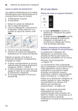 es Sistema de dosificación inteligente
30
Llenar el cajetín de dosificación:
Los cajetines dosificadores en la cubeta
del detergente están identificados por la
correspondiente tapa de llenado:
■ ß Detergente universal
■ i Suavizante
1. Extraer la cubeta de detergente.
2. Abrir la tapa del depósito.
3. Llenar el detergente o suavizante en
el depósito. Prestar atención a no
superar la marca de máximo nivel
max.
4. Cerrar la tapa del depósito.
5. Introducir la cubeta del detergente
lentamente en el cuerpo del aparato.
Estando el aparato conectado, la
cubeta del detergente completamente
encajada se indica:
■ el piloto correspondiente se ilumina
estando seleccionada la dosificación
inteligente i-DOS w, i-DOS i.
■ El piloto parpadea una sola vez y se
apaga en caso de no estar activada
la dosificación inteligente.
■ En el panel indicador se ilumina el
símbolo ù.
En el uso diario
Pilotos de aviso en el panel indicador:
■ El piloto se ilumina, al activar la
dosificación inteligente del cajetín
dosificador.
■ El piloto de aviso parpadea cuando,
estando activada la dosificación
inteligente, el detergente se
encuentra por debajo del mínimo
nivel de llenado admisible.
Activar y desactivar la dosificación
inteligente y adaptar la concentración:
La dosificación inteligente del
detergente y el suavizante viene
activada de fábrica para todos los
programas compatibles con la misma.
Resumen de los programas
~ Página 16
La concentración viene preajustada
para el detergente wa la posición ligera
(ropa ligeramente sucia) y para el
suavizante i a la posición media
(prendas normalmente suaves),
pudiéndose modificar individualmente
según el programa. ~ Página 23
Aparte de la dosificación inteligente se
pueden agregar en caso necesario
manualmente en la cámara v u
aditivos (por ejemplo sal
quitamanchas). ~ Página 32
Nota: Las opciones (activada/
desactivada) así como las
concentraciones seleccionadas, de i-
DOS i y i-DOS w se memorizan en el
programa hasta la siguiente
modificación, aunque se desconecte la
lavadora.
 