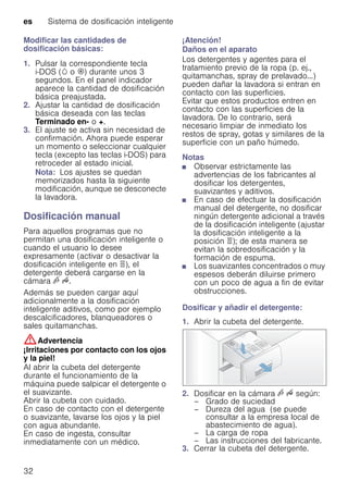 es Sistema de dosificación inteligente
32
Modificar las cantidades de
dosificación básicas:
1. Pulsar la correspondiente tecla
i-DOS (w o i) durante unos 3
segundos. En el panel indicador
aparece la cantidad de dosificación
básica preajustada.
2. Ajustar la cantidad de dosificación
básica deseada con las teclas
Terminado en- o +.
3. El ajuste se activa sin necesidad de
confirmación. Ahora puede esperar
un momento o seleccionar cualquier
tecla (excepto las teclas i-DOS) para
retroceder al estado inicial.
Nota: Los ajustes se quedan
memorizados hasta la siguiente
modificación, aunque se desconecte
la lavadora.
Dosificación manual
Para aquellos programas que no
permitan una dosificación inteligente o
cuando el usuario lo desee
expresamente (activar o desactivar la
dosificación inteligente en ö), el
detergente deberá cargarse en la
cámara v u.
Además se pueden cargar aquí
adicionalmente a la dosificación
inteligente aditivos, como por ejemplo
descalcificadores, blanqueadores o
sales quitamanchas.
:Advertencia
¡Irritaciones por contacto con los ojos
y la piel!
Al abrir la cubeta del detergente
durante el funcionamiento de la
máquina puede salpicar el detergente o
el suavizante.
Abrir la cubeta con cuidado.
En caso de contacto con el detergente
o suavizante, lavarse los ojos y la piel
con agua abundante.
En caso de ingesta, consultar
inmediatamente con un médico.
¡Atención!
Daños en el aparato
Los detergentes y agentes para el
tratamiento previo de la ropa (p. ej.,
quitamanchas, spray de prelavado...)
pueden dañar la lavadora si entran en
contacto con las superficies.
Evitar que estos productos entren en
contacto con las superficies de la
lavadora. De lo contrario, será
necesario limpiar de inmediato los
restos de spray, gotas y similares de la
superficie con un paño húmedo.
Notas
■ Observar estrictamente las
advertencias de los fabricantes al
dosificar los detergentes,
suavizantes y aditivos.
■ En caso de efectuar la dosificación
manual del detergente, no dosificar
ningún detergente adicional a través
de la dosificación inteligente (ajustar
la dosificación inteligente a la
posición ö); de esta manera se
evitan la sobredosificación y la
formación de espuma.
■ Los suavizantes concentrados o muy
espesos deberán diluirse primero
con un poco de agua a fin de evitar
obstrucciones.
Dosificar y añadir el detergente:
1. Abrir la cubeta del detergente.
2. Dosificar en la cámara v u según:
– Grado de suciedad
– Dureza del agua (se puede
consultar a la empresa local de
abastecimiento de agua).
– La carga de ropa
– Las instrucciones del fabricante.
3. Cerrar la cubeta del detergente.
 