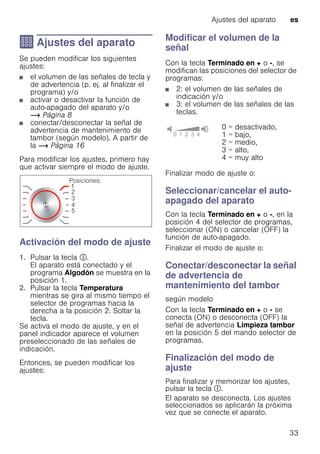 Ajustes del aparato es
33
Q Ajustes del aparato
Ajustesdelaparato Se pueden modificar los siguientes
ajustes:
■ el volumen de las señales de tecla y
de advertencia (p. ej. al finalizar el
programa) y/o
■ activar o desactivar la función de
auto-apagado del aparato y/o
~ Página 8
■ conectar/desconectar la señal de
advertencia de mantenimiento de
tambor (según modelo). A partir de
la ~ Página 16
Para modificar los ajustes, primero hay
que activar siempre el modo de ajuste.
Activación del modo de ajuste
1. Pulsar la tecla #.
El aparato está conectado y el
programa Algodón se muestra en la
posición 1.
2. Pulsar la tecla Temperatura
mientras se gira al mismo tiempo el
selector de programas hacia la
derecha a la posición 2. Soltar la
tecla.
Se activa el modo de ajuste, y en el
panel indicador aparece el volumen
preseleccionado de las señales de
indicación.
Entonces, se pueden modificar los
ajustes:
Modificar el volumen de la
señal
Con la tecla Terminado en + o -, se
modifican las posiciones del selector de
programas:
■ 2: el volumen de las señales de
indicación y/o
■ 3: el volumen de las señales de las
teclas.
Finalizar modo de ajuste o:
Seleccionar/cancelar el auto-
apagado del aparato
Con la tecla Terminado en + o -, en la
posición 4 del selector de programas,
seleccionar (ON) o cancelar (OFF) la
función de auto-apagado.
Finalizar el modo de ajuste o:
Conectar/desconectar la señal
de advertencia de
mantenimiento del tambor
según modelo
Con la tecla Terminado en + o - se
conecta (ON) o desconecta (OFF) la
señal de advertencia Limpieza tambor
en la posición 5 del mando selector de
programas.
Finalización del modo de
ajuste
Para finalizar y memorizar los ajustes,
pulsar la tecla #.
El aparato se desconecta. Los ajustes
seleccionados se aplicarán la próxima
vez que se conecte el aparato.
0 = desactivado,
1 = bajo,
2 = medio,
3 = alto,
4 = muy alto
 