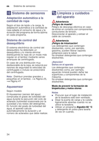 es Sistema de sensores
34
H Sistema de sensores
SistemadesensoresAdaptación automática a la
cantidad de ropa
Según el tipo de tejido y la carga, la
adaptación automática a la cantidad de
ropa adapta el consumo de agua y la
duración del programa de forma óptima
en cada programa.
Sistema de control del
desequilibrio
El sistema electrónico de control del
desequilibro ha detectado un
desequilibrio y lo intenta eliminar
distribuyendo la ropa de un modo más
regular en el tambor mediante varios
arranques de centrifugado.
En caso de una distribución muy
desfavorable de la ropa, se reducirá por
razones de seguridad la velocidad de
centrifugado o incluso se prescindirá
del centrifugado.
Nota: Distribuir prendas grandes y
pequeñas en el tambor. ~ Página 25,
~ Página 41
Aquasensor
Según modelo
El Aquasensor (sensor del agua)
comprueba el grado de turbiedad del
agua durante la ejecución del ciclo de
aclarado (turbiedad ocasionada por la
suciedad y los restos del detergente).
En función del grado de turbiedad del
agua, el aparato calcula
automáticamente la duración y el
número de aclarados que debe realizar.
2 Limpieza y cuidados
del aparato
Limpiezaycuidadosdelaparato :Advertencia
¡Peligro de muerte!
Peligro de descarga eléctrica en caso
de entrar en contacto con componentes
conductores de tensión.
Desconectar el aparato y extraer el
cable de conexión.
:Advertencia
¡Peligro de intoxicación!
Los detergentes que contengan
disolventes, como, por ejemplo,
gasolina, pueden liberar vapores
peligrosos para la salud.
No emplear detergentes que contengan
disolventes.
¡Atención!
Daños en el aparato
Los detergentes que contengan
disolventes como, por ejemplo,
aguarrás mineral pueden dañar las
superficies y componentes de la
máquina.
No emplear detergentes que contengan
disolventes.
Modo de prevenir la formación de
biopelículas y malos olores:
Notas
■ Procurar que el lugar de instalación
de la lavadora esté bien ventilado.
■ Dejar la puerta de carga y la cubeta
ligeramente abiertas cuando no se
utilice la lavadora.
■ Utilizar un programa Algodón 60 °C
y detergente en polvo para lavarla
de vez en cuando.
 