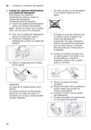 es Limpieza y cuidados del aparato
36
2. Limpiar los cajetines dosificadores
y la cubeta del detergente:
Para limpiar los cajetines
dosificadores vacíos, extraer la
cubeta del detergente
completamente del aparato.
a) Vaciar los cajetines dosificadores
antes de retirarlos del aparato.
Nota: Montar el tirador de la cubeta
sólo una vez que se ha limpiado.
b) Tirar de la cubeta del detergente
hacia el cuerpo del usuario.
c) Presionar la palanca de
desbloqueo y retirar la cubeta del
aparato.
d) Retirar cuidadosamente la tapa
de la cubeta.
¡Atención!
¡La tapa de la cubeta puede sufrir
daños!
La cubeta contiene componentes
eléctricos. En caso de entrar en
contacto con el agua, éstos pueden
resultar dañados.
– No lavar la tapa en el lavavajillas
ni sumergirla tampoco en el
agua.
– Proteger el enchufe posterior de
la cubeta contra el agua y los
restos de detergente o
suavizante. En caso necesario,
limpiar las superficies exteriores
con un paño suave y húmedo.
Secarla antes de introducirla en
el aparato.
e) Limpiar la cubeta y la tapa con
un paño suave y húmedo o una
ducha teléfono. Limpiar la
superficie interior con un paño
suave y húmedo.
f) Secar la cubeta y la tapa;
armarlas.
g) Montar el tirador de la cubeta por
arriba, hasta que encaje de
manera perceptible.
h) Limpiar el interior de la cubeta
del detergente.
i) Encajar la cubeta completamente
en el cuerpo del aparato.
 