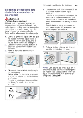 Limpieza y cuidados del aparato es
37
La bomba de desagüe está
obstruida, evacuación de
emergencia
:Advertencia
¡Peligro de quemaduras!
Al lavar con programas a elevadas
temperaturas, el agua de lavado se
calienta mucho. Por esta razón pueden
producirse quemaduras en caso de
tocar el agua de lavado caliente.
Dejar enfriar el agua de lavado usada.
1. Cerrar el grifo del agua a fin de que
no pueda fluir más agua hacia la
lavadora y haya que evacuarla a
través de la bomba de desagüe.
2. Desconectar el aparato. Extraer el
cable de conexión de la toma de
corriente.
3. Abrir la trampilla de servicio y
retirarla.
4. Extraer el tubo auxiliar de desagüe
de su soporte.
Retirar el tapón de cierre y recoger
el agua de lavado en un recipiente
adecuado.
Encajar el tapón de cierre en el tubo
de desagüe y colocarlo en su
soporte.
5. Desatornillar con cuidado la tapa de
la bomba. Puede haber agua
residual.
Limpiar el compartimento interior, la
rosca de la tapa de la bomba y la
carcasa de la bomba. La rueda de
móvil de la bomba de desagüe debe
girar.
Montar la tapa de la bomba en su
sitio y enroscarla. El asa tiene que
estar en posición vertical.
6. Colocar la trampilla de servicio en
su sitio, encajarla y cerrarla.
Nota: Con objeto de evitar que en el
próximo lavado se evacue detergente
sin haber sido usado: verter 1 litro de
agua en la cámara v u e iniciar el
programa Desaguar .
 