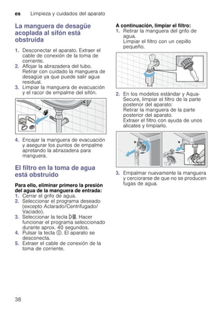 es Limpieza y cuidados del aparato
38
La manguera de desagüe
acoplada al sifón está
obstruida
1. Desconectar el aparato. Extraer el
cable de conexión de la toma de
corriente.
2. Aflojar la abrazadera del tubo.
Retirar con cuidado la manguera de
desagüe ya que puede salir agua
residual.
3. Limpiar la manguera de evacuación
y el racor de empalme del sifón.
4. Encajar la manguera de evacuación
y asegurar los puntos de empalme
apretando la abrazadera para
manguera.
El filtro en la toma de agua
está obstruido
Para ello, eliminar primero la presión
del agua de la manguera de entrada:
1. Cerrar el grifo de agua.
2. Seleccionar el programa deseado
(excepto Aclarado/Centrifugado/
Vaciado).
3. Seleccionar la tecla A. Hacer
funcionar el programa seleccionado
durante aprox. 40 segundos.
4. Pulsar la tecla #. El aparato se
desconecta.
5. Extraer el cable de conexión de la
toma de corriente.
A continuación, limpiar el filtro:
1. Retirar la manguera del grifo de
agua.
Limpiar el filtro con un cepillo
pequeño.
2. En los modelos estándar y Aqua-
Secure, limpiar el filtro de la parte
posterior del aparato:
Retirar la manguera de la parte
posterior del aparato.
Extraer el filtro con ayuda de unos
alicates y limpiarlo.
3. Empalmar nuevamente la manguera
y cerciorarse de que no se producen
fugas de agua.
 