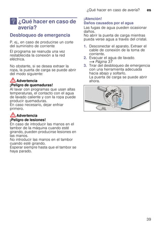 ¿Qué hacer en caso de avería? es
39
3 ¿Qué hacer en caso de
avería?
¿Quéhacerencasodeavería? Desbloqueo de emergencia
P. ej., en caso de producirse un corte
del suministro de corriente
El programa se reanuda una vez
restablecida la conexión a la red
eléctrica.
No obstante, si se desea extraer la
ropa, la puerta de carga se puede abrir
del modo siguiente:
:Advertencia
¡Peligro de quemaduras!
Al lavar con programas que usan altas
temperaturas, el contacto con el agua
de lavado caliente y con la ropa puede
producir quemaduras.
En caso necesario, dejar enfriar
primero.
:Advertencia
¡Peligro de lesiones!
En caso de introducir las manos en el
tambor de la máquina cuando esté
girando, pueden producirse lesiones en
las manos.
No introducir las manos en el tambor
cuando esté girando.
Esperar siempre hasta que el tambor se
haya parado.
¡Atención!
Daños causados por el agua
Las fugas de agua pueden ocasionar
daños.
No abrir la puerta de carga mientras
pueda verse agua a través del cristal.
1. Desconectar el aparato. Extraer el
cable de conexión de la toma de
corriente.
2. Evacuar el agua de lavado.
~ Página 37
3. Tirar del desbloqueo de emergencia
con una herramienta adecuada
hacia abajo y soltarlo.
La puerta de carga se puede abrir
ahora.
 