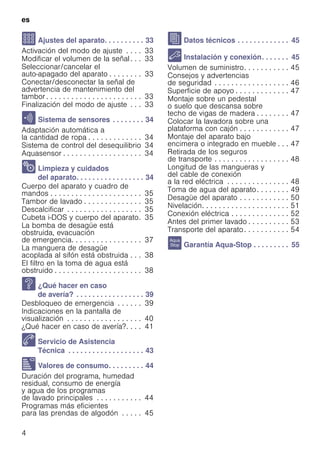 es
4
Q Ajustes del aparato. . . . . . . . . . 33
Activación del modo de ajuste . . . . 33
Modificar el volumen de la señal. . . 33
Seleccionar/cancelar el
auto-apagado del aparato . . . . . . . . 33
Conectar/desconectar la señal de
advertencia de mantenimiento del
tambor . . . . . . . . . . . . . . . . . . . . . . . 33
Finalización del modo de ajuste . . . 33
H Sistema de sensores . . . . . . . . 34
Adaptación automática a
la cantidad de ropa . . . . . . . . . . . . . 34
Sistema de control del desequilibrio 34
Aquasensor . . . . . . . . . . . . . . . . . . . 34
2 Limpieza y cuidados
del aparato. . . . . . . . . . . . . . . . . 34
Cuerpo del aparato y cuadro de
mandos . . . . . . . . . . . . . . . . . . . . . . 35
Tambor de lavado . . . . . . . . . . . . . . 35
Descalcificar . . . . . . . . . . . . . . . . . . 35
Cubeta i-DOS y cuerpo del aparato. 35
La bomba de desagüe está
obstruida, evacuación
de emergencia. . . . . . . . . . . . . . . . . 37
La manguera de desagüe
acoplada al sifón está obstruida . . . 38
El filtro en la toma de agua está
obstruido . . . . . . . . . . . . . . . . . . . . . 38
3 ¿Qué hacer en caso
de avería? . . . . . . . . . . . . . . . . . 39
Desbloqueo de emergencia . . . . . . 39
Indicaciones en la pantalla de
visualización . . . . . . . . . . . . . . . . . . 40
¿Qué hacer en caso de avería?. . . . 41
4 Servicio de Asistencia
Técnica . . . . . . . . . . . . . . . . . . . 43
[ Valores de consumo. . . . . . . . . 44
Duración del programa, humedad
residual, consumo de energía
y agua de los programas
de lavado principales . . . . . . . . . . . 44
Programas más eficientes
para las prendas de algodón . . . . . 45
J Datos técnicos . . . . . . . . . . . . . 45
5 Instalación y conexión. . . . . . . 45
Volumen de suministro. . . . . . . . . . . 45
Consejos y advertencias
de seguridad . . . . . . . . . . . . . . . . . . 46
Superficie de apoyo . . . . . . . . . . . . . 47
Montaje sobre un pedestal
o suelo que descansa sobre
techo de vigas de madera . . . . . . . . 47
Colocar la lavadora sobre una
plataforma con cajón . . . . . . . . . . . . 47
Montaje del aparato bajo
encimera o integrado en mueble . . . 47
Retirada de los seguros
de transporte . . . . . . . . . . . . . . . . . . 48
Longitud de las mangueras y
del cable de conexión
a la red eléctrica . . . . . . . . . . . . . . . 48
Toma de agua del aparato. . . . . . . . 49
Desagüe del aparato . . . . . . . . . . . . 50
Nivelación. . . . . . . . . . . . . . . . . . . . . 51
Conexión eléctrica . . . . . . . . . . . . . . 52
Antes del primer lavado . . . . . . . . . . 53
Transporte del aparato. . . . . . . . . . . 54
r Garantía Aqua-Stop . . . . . . . . . 55
 