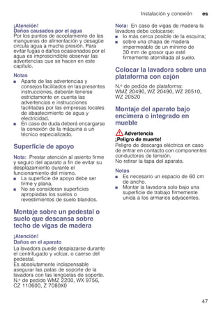 Instalación y conexión es
47
¡Atención!
Daños causados por el agua
Por los puntos de acoplamiento de las
mangueras de alimentación y desagüe
circula agua a mucha presión. Para
evitar fugas o daños ocasionados por el
agua es imprescindible observar las
advertencias que se hacen en este
capítulo.
Notas
■ Aparte de las advertencias y
consejos facilitados en las presentes
instrucciones, deberán tenerse
estrictamente en cuenta las
advertencias e instrucciones
facilitadas por las empresas locales
de abastecimiento de agua y
electricidad.
■ En caso de duda deberá encargarse
la conexión de la máquina a un
técnico especializado.
Superficie de apoyo
Nota: Prestar atención al asiento firme
y seguro del aparato a fin de evitar su
desplazamiento durante el
funcionamiento del mismo.
■ La superficie de apoyo debe ser
firme y plana.
■ No se consideran superficies
apropiadas los suelos o
revestimientos de suelo blandos.
Montaje sobre un pedestal o
suelo que descansa sobre
techo de vigas de madera
¡Atención!
Daños en el aparato
La lavadora puede desplazarse durante
el centrifugado y volcar, o caerse del
pedestal.
Es absolutamente indispensable
asegurar las patas de soporte de la
lavadora con las lengüetas de soporte.
N.º de pedido WMZ 2200, WX 9756,
CZ 110600, Z 7080X0
Nota: En caso de vigas de madera la
lavadora debe colocarse:
■ lo más cerca posible de la esquina;
■ sobre una chapa de madera
impermeable de un mínimo de
30 mm de grosor que esté
firmemente atornillada al suelo.
Colocar la lavadora sobre una
plataforma con cajón
N.º de pedido de plataforma:
WMZ 20490, WZ 20490, WZ 20510,
WZ 20520
Montaje del aparato bajo
encimera o integrado en
mueble
:Advertencia
¡Peligro de muerte!
Peligro de descarga eléctrica en caso
de entrar en contacto con componentes
conductores de tensión.
No retirar la tapa del aparato.
Notas
■ Es necesario un espacio de 60 cm
de ancho.
■ Montar la lavadora solo bajo una
superficie de trabajo firmemente
unida a los armarios adyacentes.
 