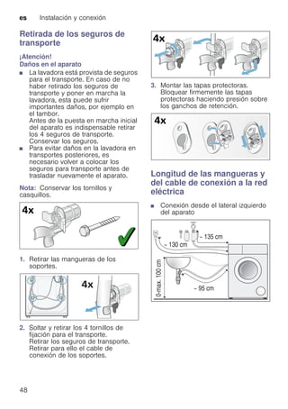 es Instalación y conexión
48
Retirada de los seguros de
transporte
¡Atención!
Daños en el aparato
■ La lavadora está provista de seguros
para el transporte. En caso de no
haber retirado los seguros de
transporte y poner en marcha la
lavadora, esta puede sufrir
importantes daños, por ejemplo en
el tambor.
Antes de la puesta en marcha inicial
del aparato es indispensable retirar
los 4 seguros de transporte.
Conservar los seguros.
■ Para evitar daños en la lavadora en
transportes posteriores, es
necesario volver a colocar los
seguros para transporte antes de
trasladar nuevamente el aparato.
Nota: Conservar los tornillos y
casquillos.
1. Retirar las mangueras de los
soportes.
2. Soltar y retirar los 4 tornillos de
fijación para el transporte.
Retirar los seguros de transporte.
Retirar para ello el cable de
conexión de los soportes.
3. Montar las tapas protectoras.
Bloquear firmemente las tapas
protectoras haciendo presión sobre
los ganchos de retención.
Longitud de las mangueras y
del cable de conexión a la red
eléctrica
■ Conexión desde el lateral izquierdo
del aparato
 
