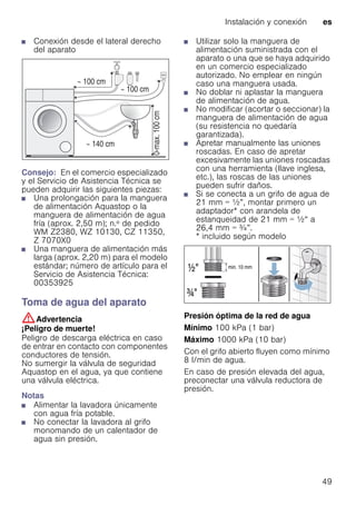 Instalación y conexión es
49
■ Conexión desde el lateral derecho
del aparato
Consejo: En el comercio especializado
y el Servicio de Asistencia Técnica se
pueden adquirir las siguientes piezas:
■ Una prolongación para la manguera
de alimentación Aquastop o la
manguera de alimentación de agua
fría (aprox. 2,50 m); n.º de pedido
WM Z2380, WZ 10130, CZ 11350,
Z 7070X0
■ Una manguera de alimentación más
larga (aprox. 2,20 m) para el modelo
estándar; número de artículo para el
Servicio de Asistencia Técnica:
00353925
Toma de agua del aparato
:Advertencia
¡Peligro de muerte!
Peligro de descarga eléctrica en caso
de entrar en contacto con componentes
conductores de tensión.
No sumergir la válvula de seguridad
Aquastop en el agua, ya que contiene
una válvula eléctrica.
Notas
■ Alimentar la lavadora únicamente
con agua fría potable.
■ No conectar la lavadora al grifo
monomando de un calentador de
agua sin presión.
■ Utilizar solo la manguera de
alimentación suministrada con el
aparato o una que se haya adquirido
en un comercio especializado
autorizado. No emplear en ningún
caso una manguera usada.
■ No doblar ni aplastar la manguera
de alimentación de agua.
■ No modificar (acortar o seccionar) la
manguera de alimentación de agua
(su resistencia no quedaría
garantizada).
■ Apretar manualmente las uniones
roscadas. En caso de apretar
excesivamente las uniones roscadas
con una herramienta (llave inglesa,
etc.), las roscas de las uniones
pueden sufrir daños.
■ Si se conecta a un grifo de agua de
21 mm = ½”, montar primero un
adaptador* con arandela de
estanqueidad de 21 mm = ½“ a
26,4 mm = ¾”.
* incluido según modelo
Presión óptima de la red de agua
Mínimo 100 kPa (1 bar)
Máximo 1000 kPa (10 bar)
Con el grifo abierto fluyen como mínimo
8 l/min de agua.
En caso de presión elevada del agua,
preconectar una válvula reductora de
presión.
 