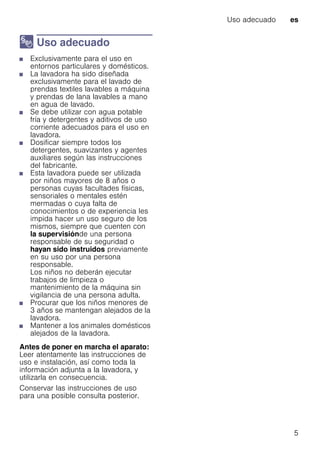 Uso adecuado es
5
8 Uso adecuado
Usoadecuado■ Exclusivamente para el uso en
entornos particulares y domésticos.
■ La lavadora ha sido diseñada
exclusivamente para el lavado de
prendas textiles lavables a máquina
y prendas de lana lavables a mano
en agua de lavado.
■ Se debe utilizar con agua potable
fría y detergentes y aditivos de uso
corriente adecuados para el uso en
lavadora.
■ Dosificar siempre todos los
detergentes, suavizantes y agentes
auxiliares según las instrucciones
del fabricante.
■ Esta lavadora puede ser utilizada
por niños mayores de 8 años o
personas cuyas facultades físicas,
sensoriales o mentales estén
mermadas o cuya falta de
conocimientos o de experiencia les
impida hacer un uso seguro de los
mismos, siempre que cuenten con
la supervisiónde una persona
responsable de su seguridad o
hayan sido instruidos previamente
en su uso por una persona
responsable.
Los niños no deberán ejecutar
trabajos de limpieza o
mantenimiento de la máquina sin
vigilancia de una persona adulta.
■ Procurar que los niños menores de
3 años se mantengan alejados de la
lavadora.
■ Mantener a los animales domésticos
alejados de la lavadora.
Antes de poner en marcha el aparato:
Leer atentamente las instrucciones de
uso e instalación, así como toda la
información adjunta a la lavadora, y
utilizarla en consecuencia.
Conservar las instrucciones de uso
para una posible consulta posterior.
 